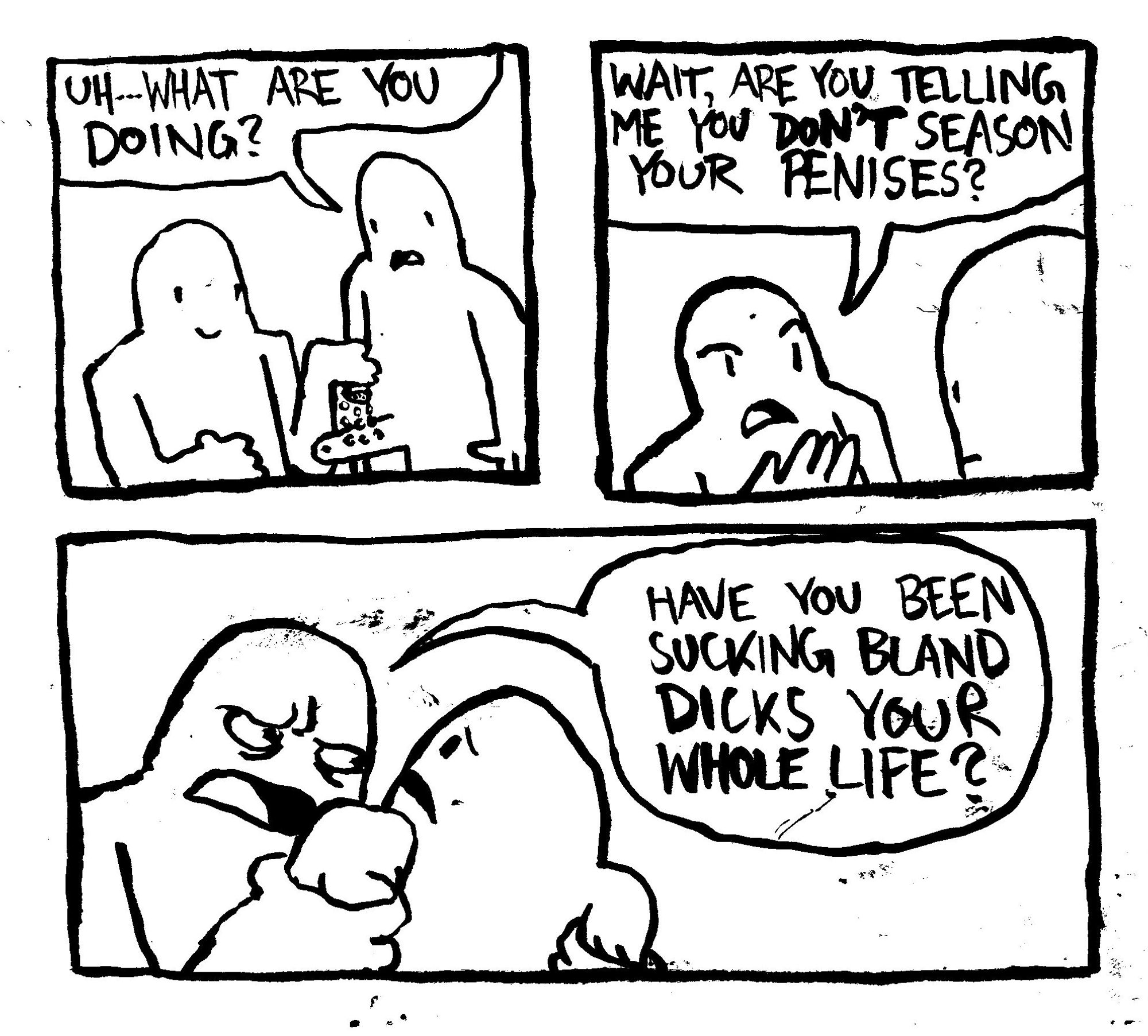 A man puts salt on another man's penis. The non-salt man asks "uh... what are you doing?" The salt man asks "wait, are you telling me you DON'T season your penises." With great intensity, the salt man grabs the non-salt man by his shoulders and interrogates "have you been sucking bland dicks your whole life?"