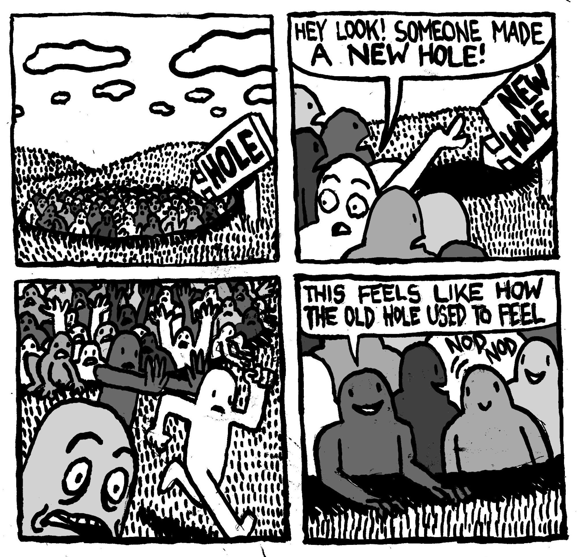 A bunch of men are hanging out in a big hole. A sign points to it labelled "Hole." One of the men in the hole points to a sign that says "NEW HOLE." He says "hey look! someone made a new hole!" All the men frantically rush out of the old hole and into the new one. One comments "this feels like how the old hole used to feel."