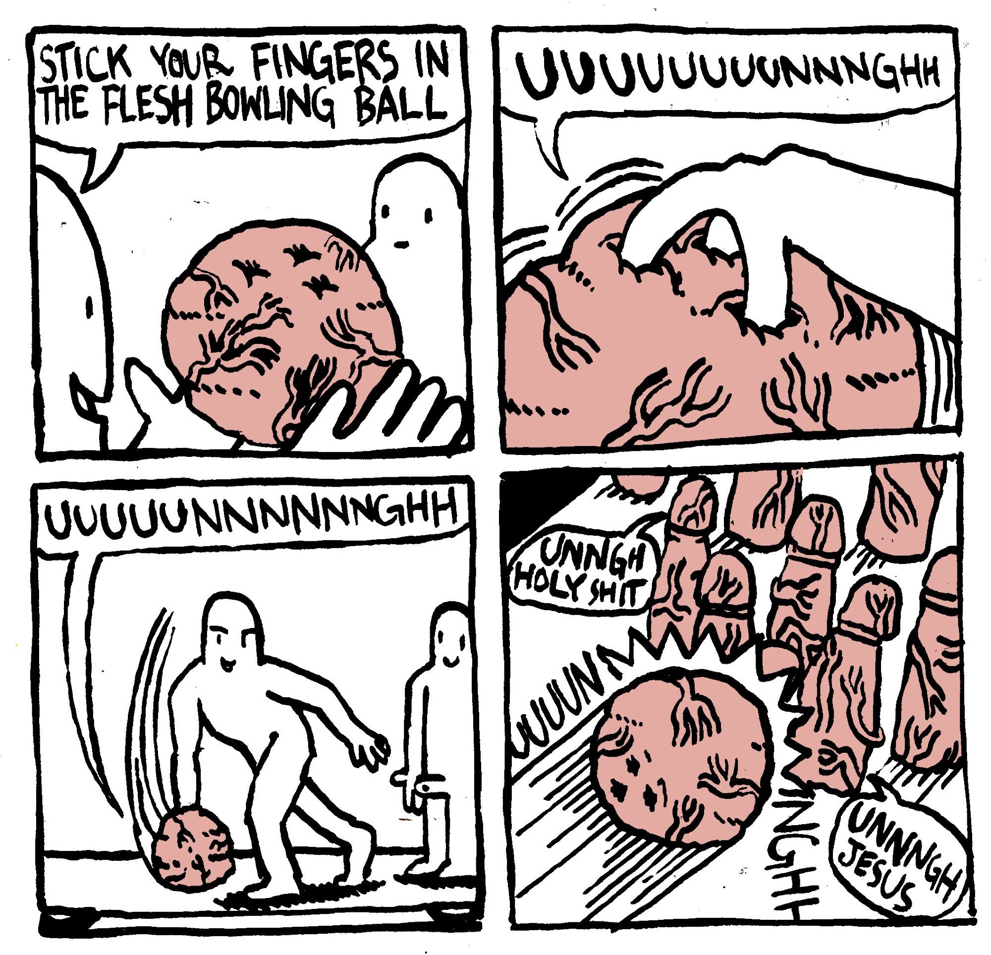 A man holds up an off-pink veiny orb and says to another man "stick your fingers in the flesh bowling ball." The man sticks his fingers into its anus-like holes and the bowling ball goes "UUUUUUUUUNNNGHH." The man bowls with it and the bowling ball continues to moan. It hits some penis-like flesh pins, who upon contact also start moaning "unngh holy shit, unnngh Jesus."