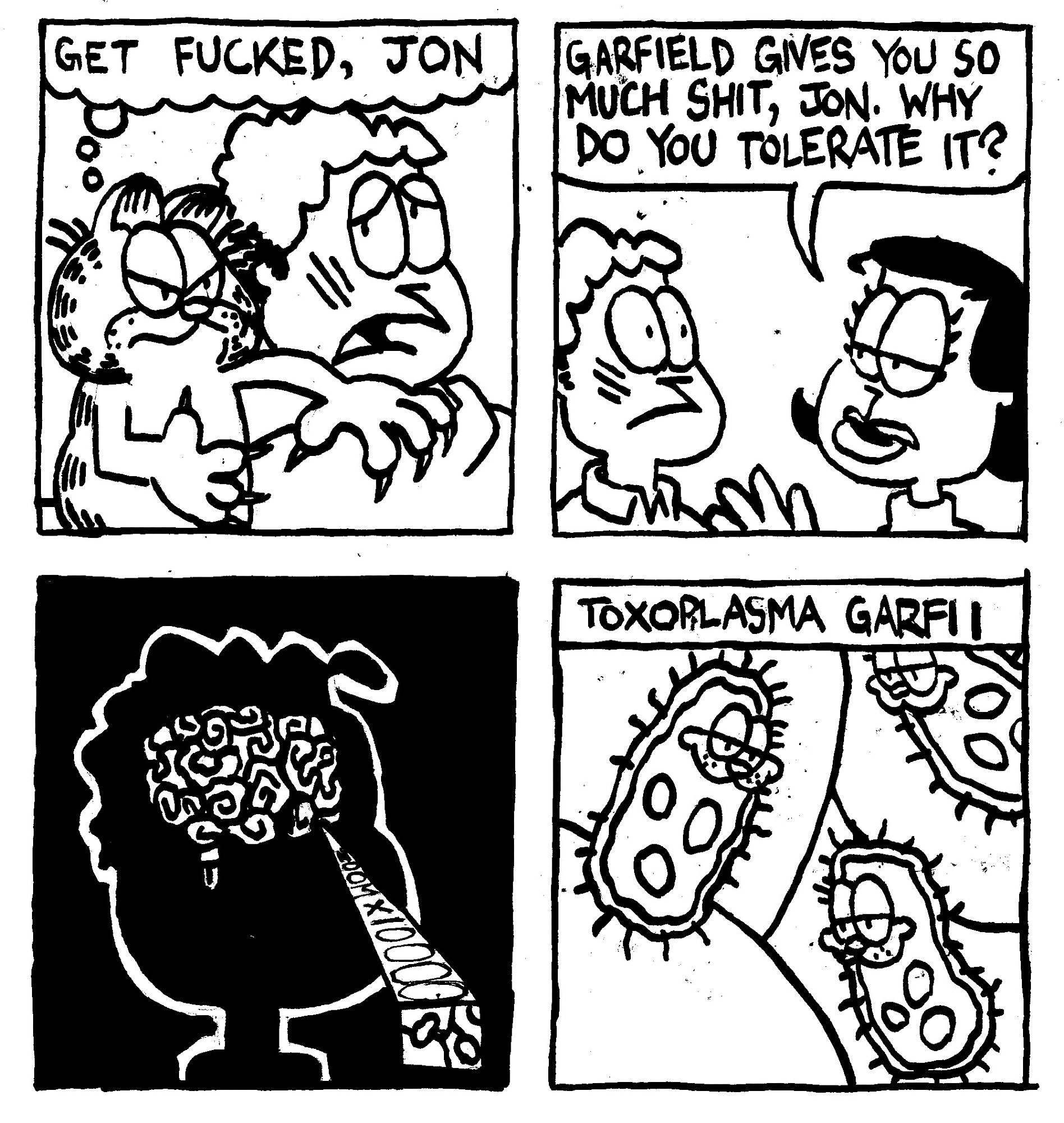 Garfield scratches Jon across the face and thinks "get ducked, Jon." Liz asks "Garfield gives you so much shit, Jon. Why do you tolerate it?" We zoom 10,000 times into Jon's brain to reveal that it is infested with Toxoplasma Garfii, a viral infection that has Garfield's face on it.