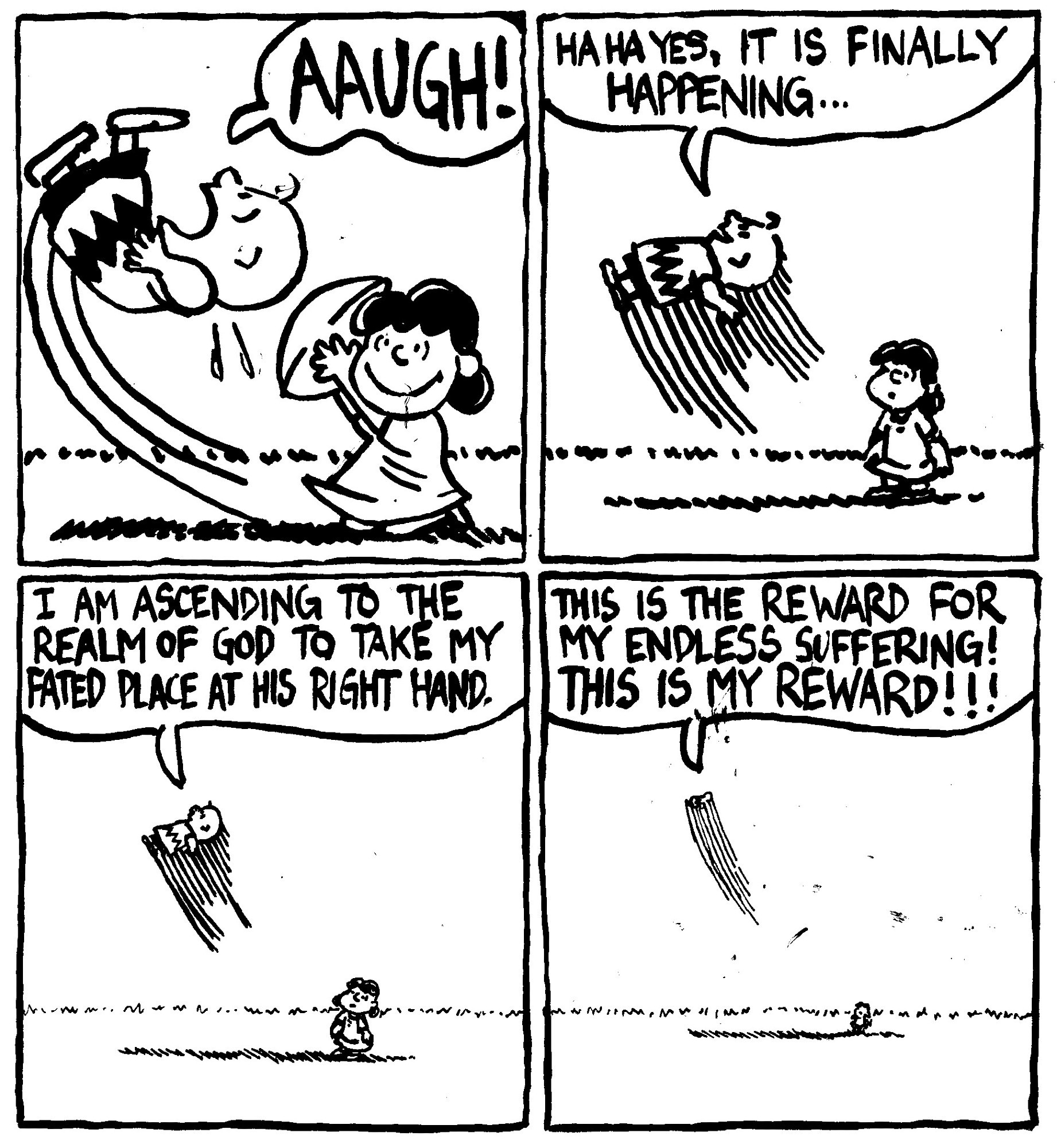 Lucy pulls the football away from Charlie Brown and he is sent flying into the air. He shouts "AAUGH!" Instead of falling, Charlie Brown continues flying into the sky. He says "ha ha yes, it is finally happening..." He continues upward "I am ascending to the realm of God to take my fated place at his right hand." He goes up even further "this the reward for my endless suffering! This is my reward!!!" Lucy looks on in disbelief.