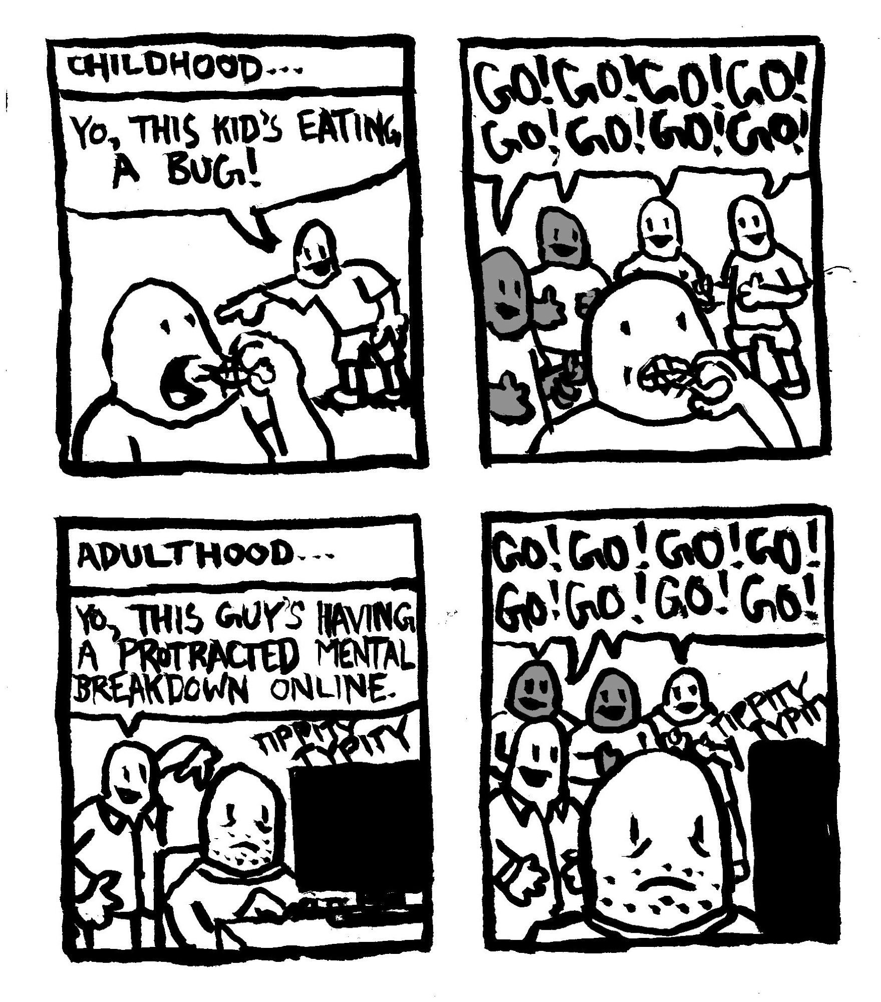 Childhood... A kid eats a bug and another kid points out "yo, this kid's eating a bug!" All the other kids egg him on chanting "Go! Go! Go! Go! Go! Go! Go! Go!" Adulthood... A man types on the computer. Another man points out "yo, this guy's having a protracted mental breakdown online." A group of other men egg him on, "Go! Go! Go! Go! Go! Go! Go! Go!"