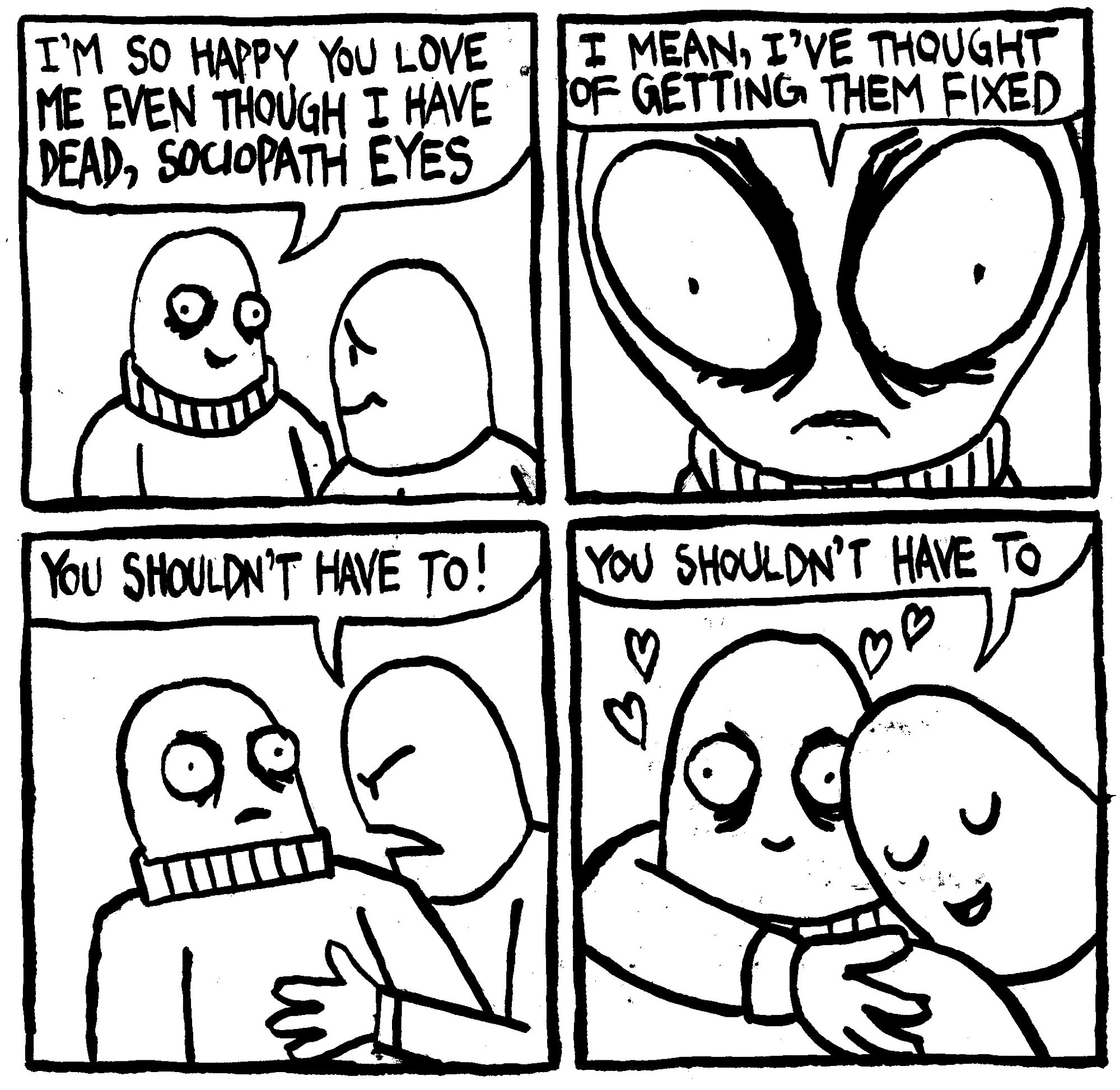 A man says "I'm so happy you love me even though I have dead, sociopath eyes." In a fish-eye shot, the dead eyed man says "I mean, I've thought of getting them fixed." His boyfriend says with force "you shouldn't have to!." He then embraces the dead eyed man with love and says warmly "you shouldn't have to."