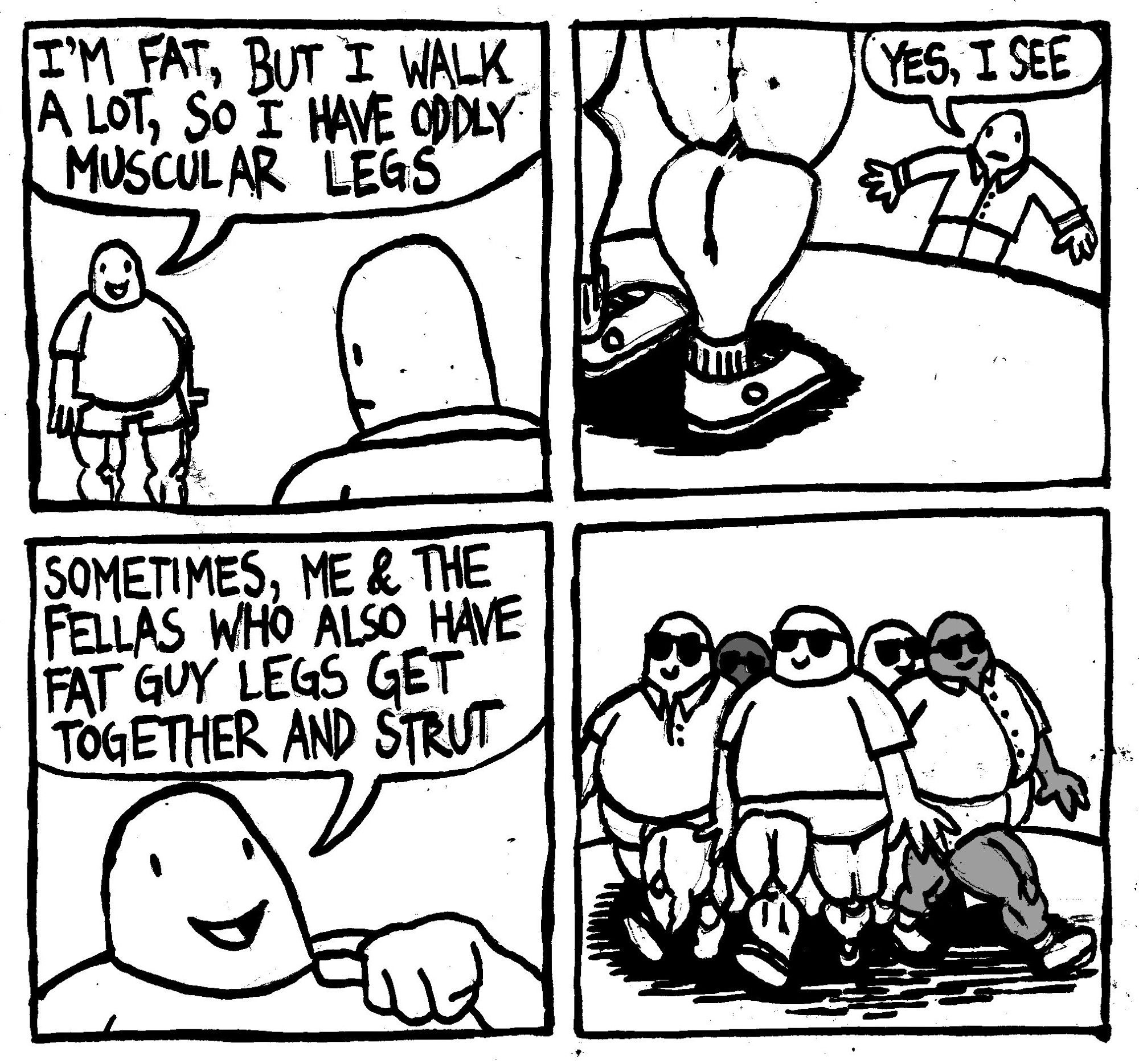 A man says "I'm fat, but I walk a lot, so I have oddly muscular legs." Another man says in awe "yes, I see." The fat man points to himself and says "sometimes, me and the fellas who also have fat guy legs get together and strut." A group of fat guys with muscular legs walk down the road in revealing shorts while wearing sunglasses."