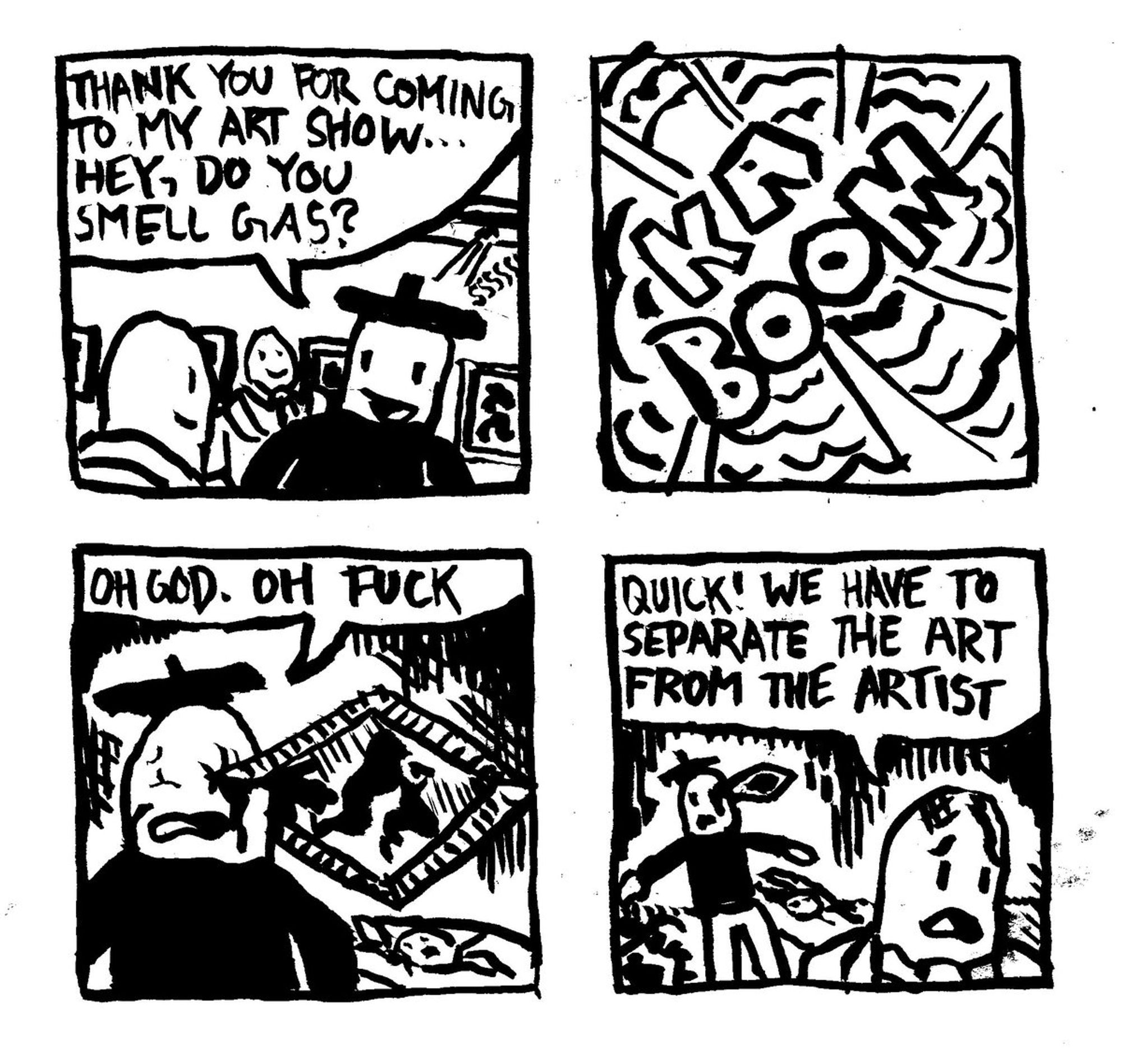 An artist in a gallery says to a patron "Thank you for coming to my art show... Hey, do you smell gas?" Gas leaks from a pipe behind him. There is a massive explosion which goes KABOOM. One of the artist's paintings is now lodged in his eye. He laments "oh God. Oh Fuck." A patron says "quick! we have to separate the art from the artist."