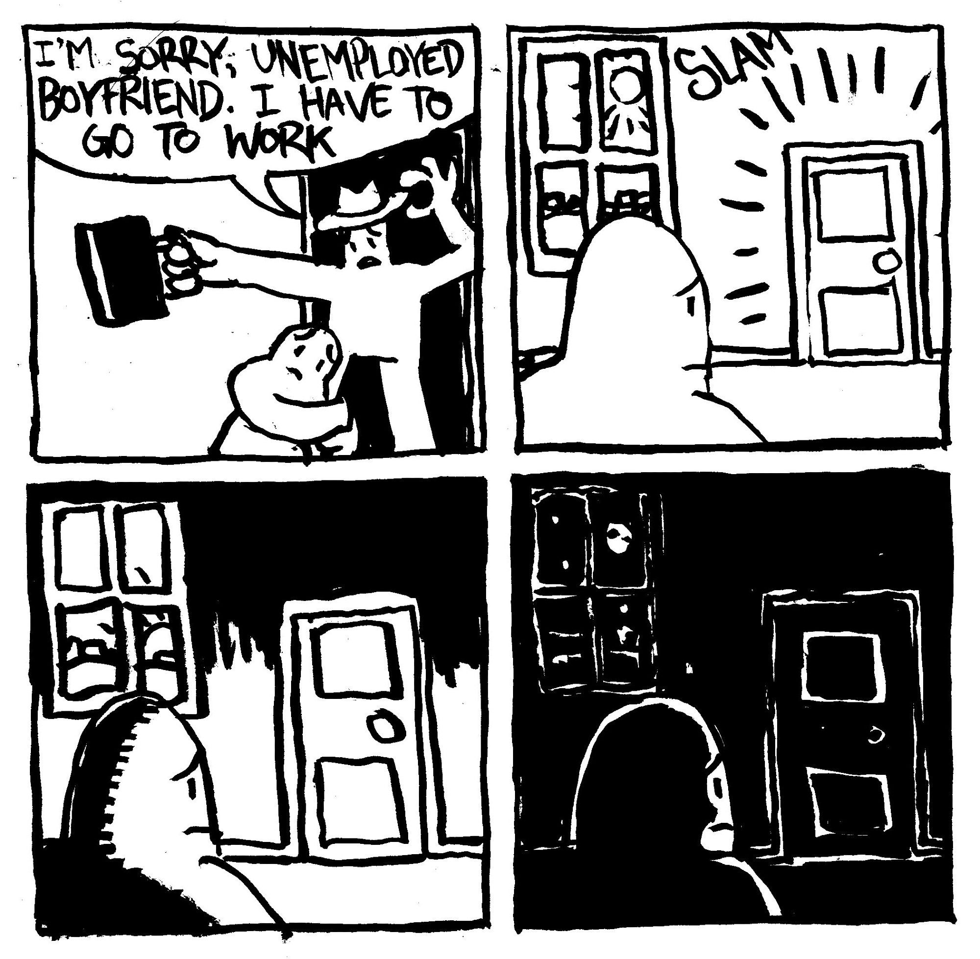 A man says "I'm sorry, unemployed boyfriend. I have to go to work." The unemployed boyfriend clings to the workin man's knee. The workin man slams the door and the unemployed boyfriend waits patiently by it with a worried expression. The sun sets slowly until the room is enveloped in darkness. Still, he waits patiently.