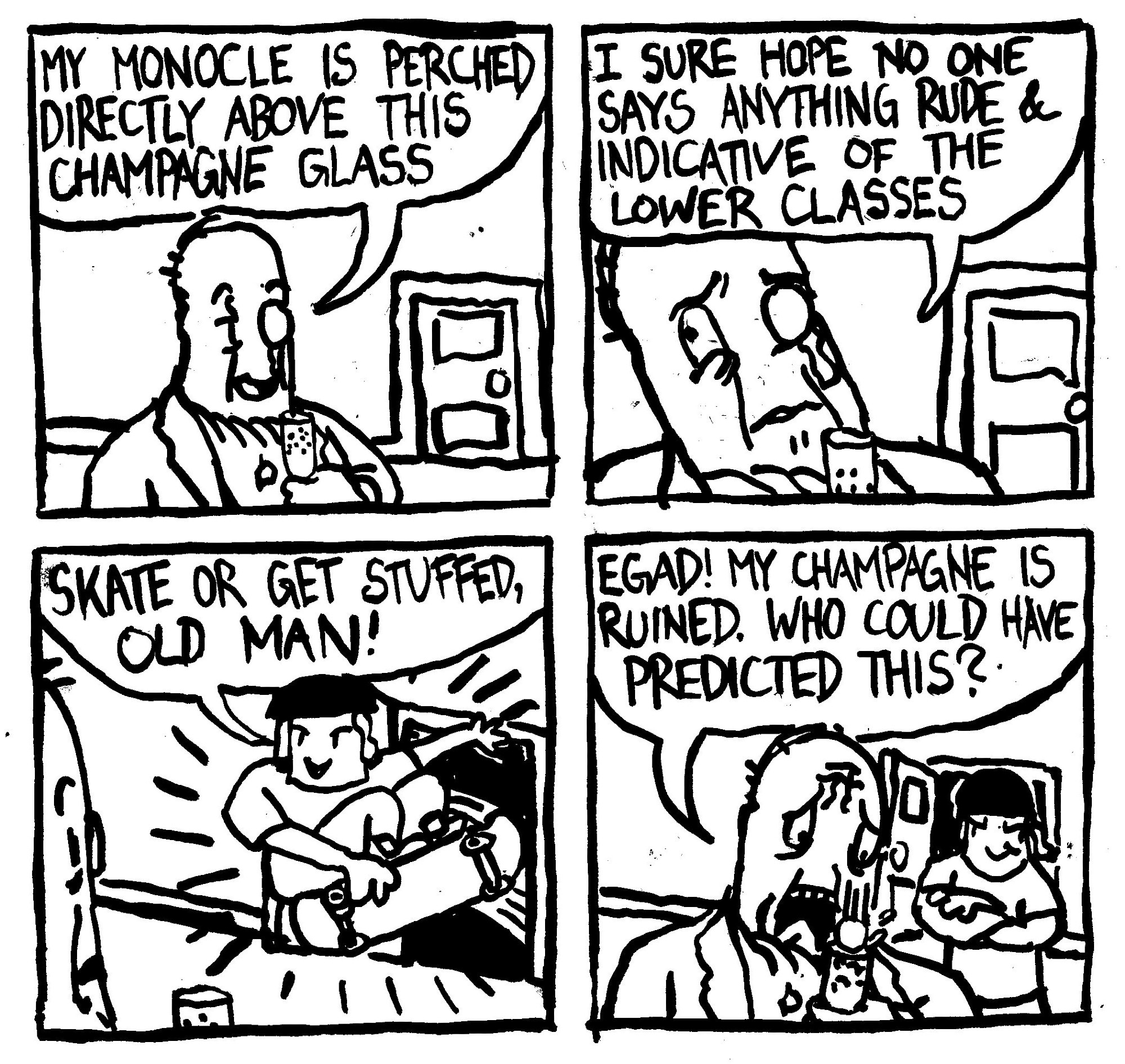 A wealthy man in an ascot says "my monocle is perched directly above this champagne glass. I sure hope no one says anything rude and indicative of the lower glasses." A kid on a skateboard bursts into the room and does a grab trick while saying "skate or get stuffed, old man!" The rich man's monocle falls into his champagne glass. He laments "egad! my champagne is ruined. Who could have predicted this?" The skateboard kid looks on with a smug expression.