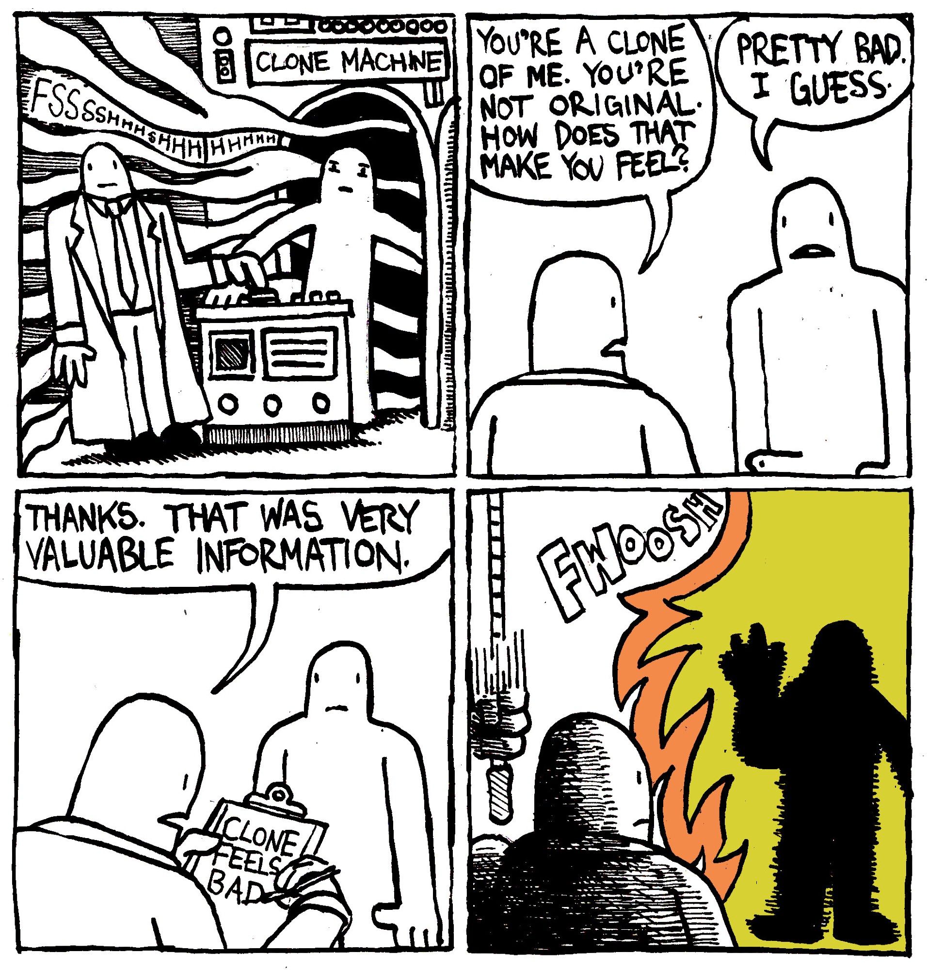 A scientist creates a clone from the clone machine. He says "you're a clone of me. You're not original. How does that make you feel?" The clone says pretty bad, I guess." The scientist writes down "Clone feels bad" on a clipboard and says "Thanks. That was very valuable information." He then pulls a lever which incinerates the clone instantly with a FWOOSH.