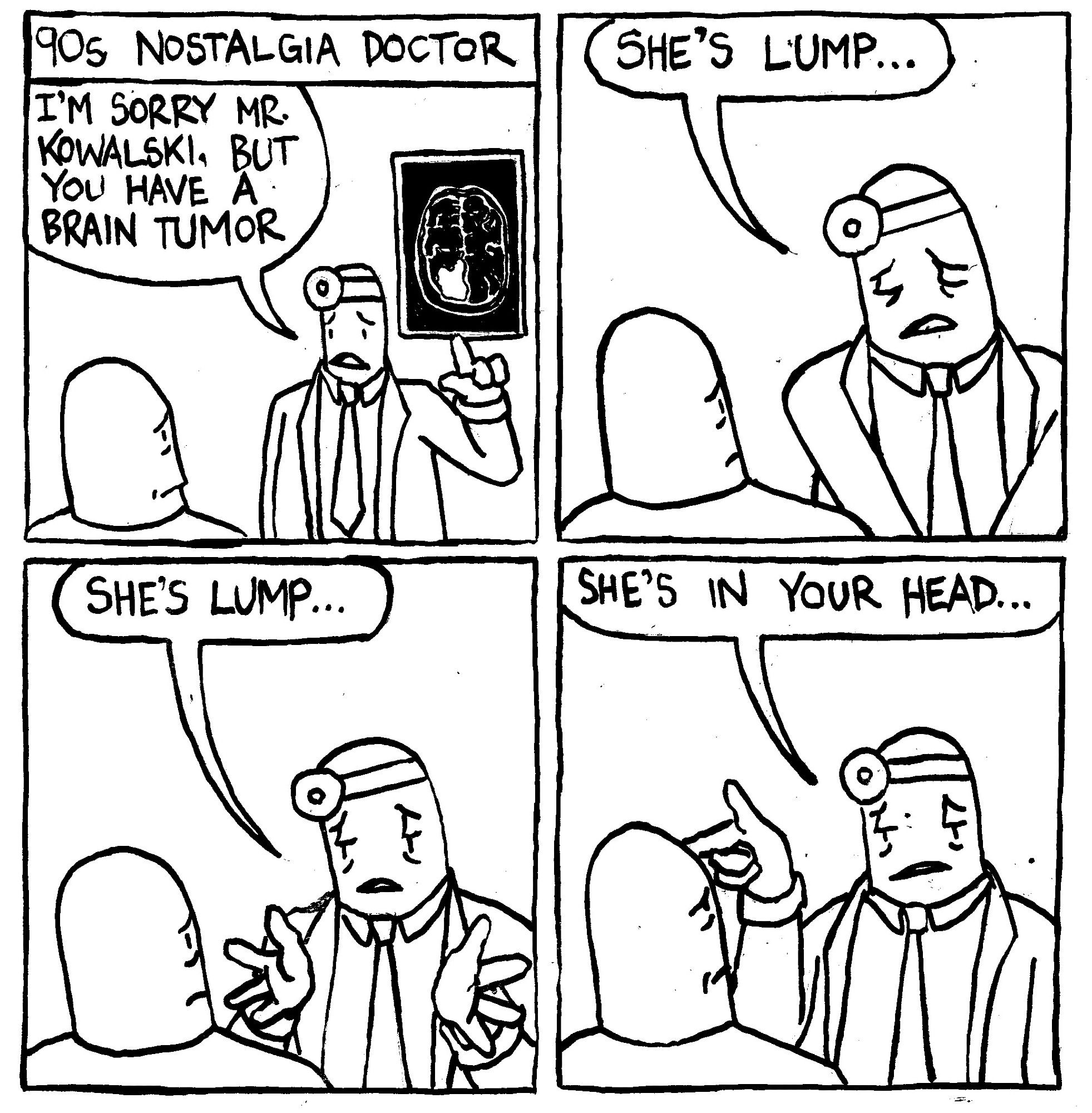 90s Nostalgia Doctor. A doctor points to an X-Ray and says "I'm sory Mr. Kowalski, but you have a brain tumor. Solemnly, the doctor goes "She's lump..." He raises his hands and repeats "she's lump..." He points at Mr. Kowalski's head and says "she's in your head..."