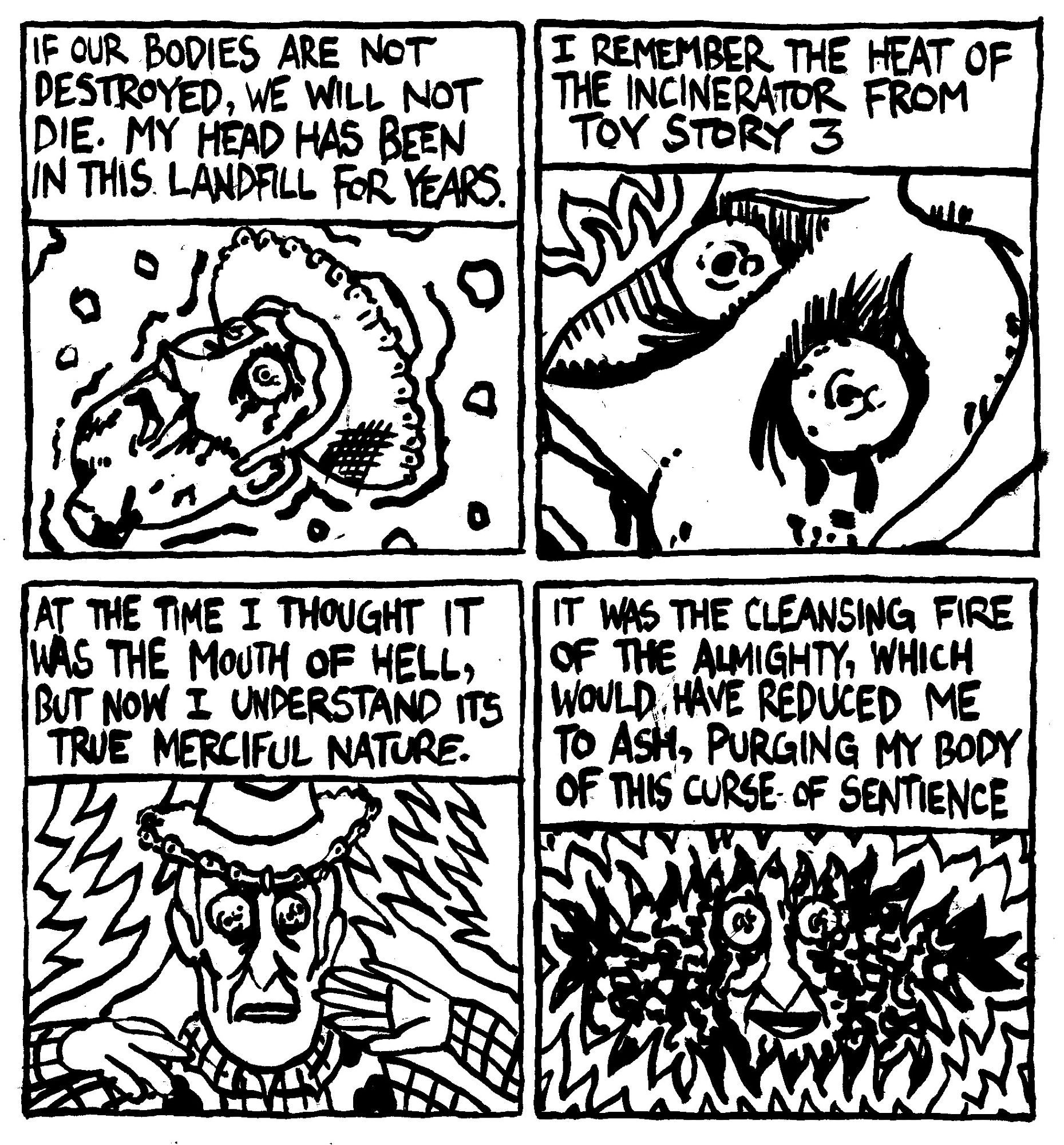 Woody from Toy Story's severed head remains trapped in a landfill. He thinks to himself "If our bodes are not destroyed, we will not die. My head has been in this landfill for years. I remember the heat of the incinerator from Toy Story 3. At the time I thought it was the mouth of Hell, but now I understand its true merciful nature. it was the cleansing fire of the almight which would have reduced me to ash, purging my body of this curse of sentience."