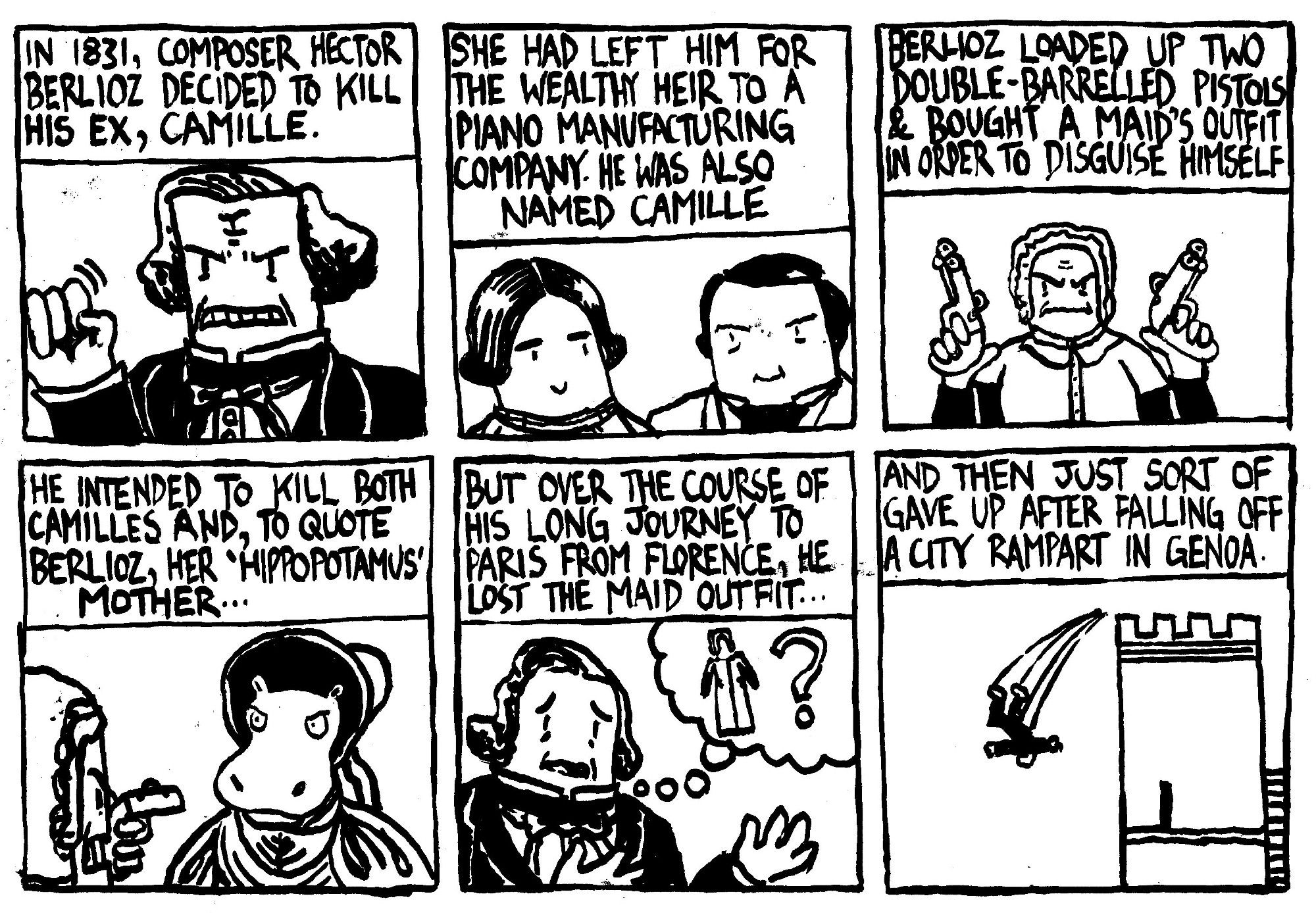 In 1831, composer Hector Berlioz decided to kill his ex, Camille. She had left him for the wealthy heir to a piano manufacturing company. He was also named Camille. Berlioz loaded up two double-barrelled pistols and bought a maid's outfit in order to disguise himself. He intended to kill both Camilles and, to quote Berlioz, her 'Hippopotamus' mouther. But over the course of his long journey to Paris from FLorence, he lost the maid outfit. And then just sort of gave up after falling off a city rampart in Genoa.