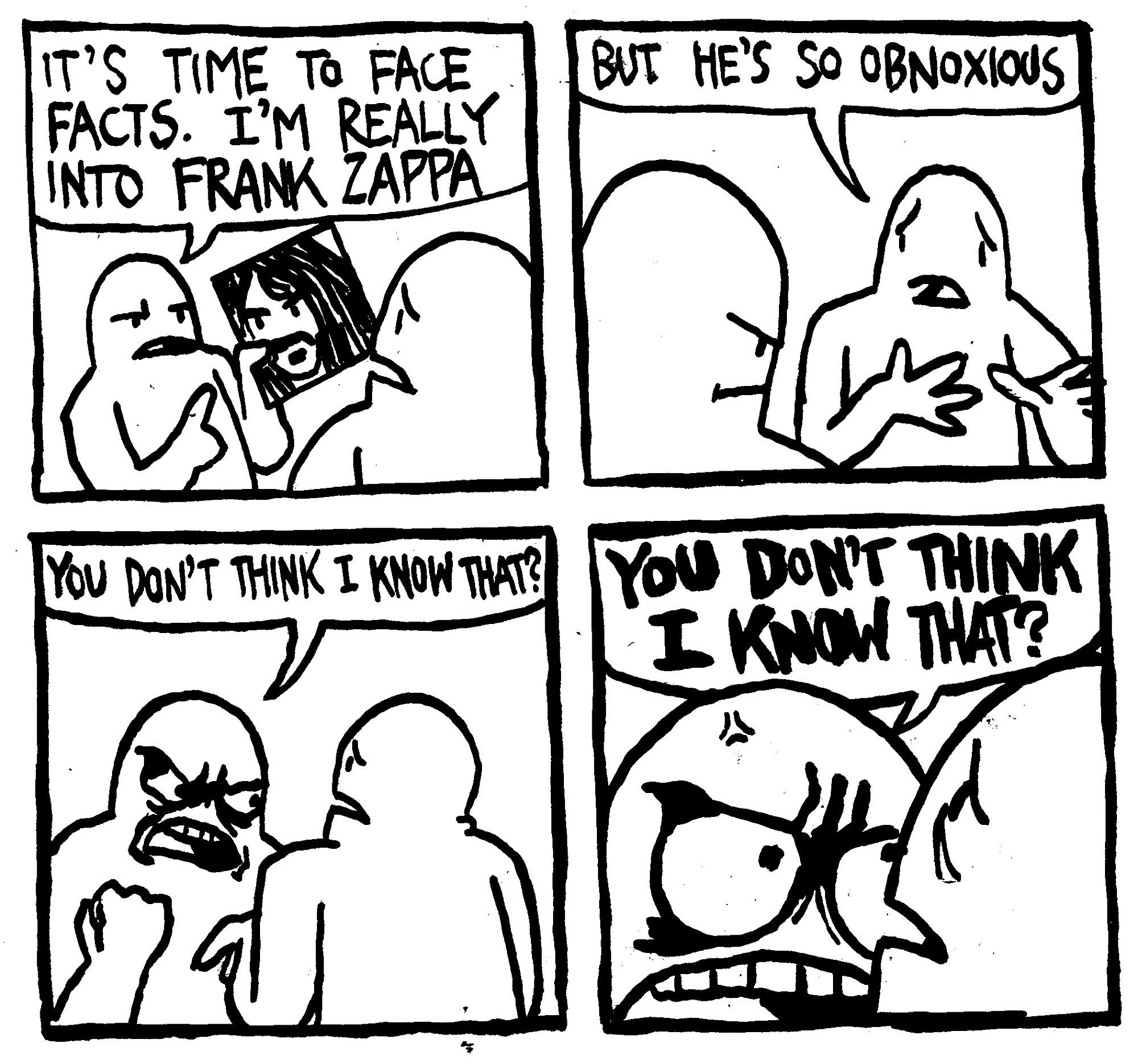 A man holds up the record Apostrophe and says "it's time to face facts. I'm really into Frank Zappa." Another man says "but he's so obnoxious." The other man gets angry and says "you don't think I know that?" He gets in real close to the other man and says again, louder "YOU DON'T THINK I KNOW THAT?"