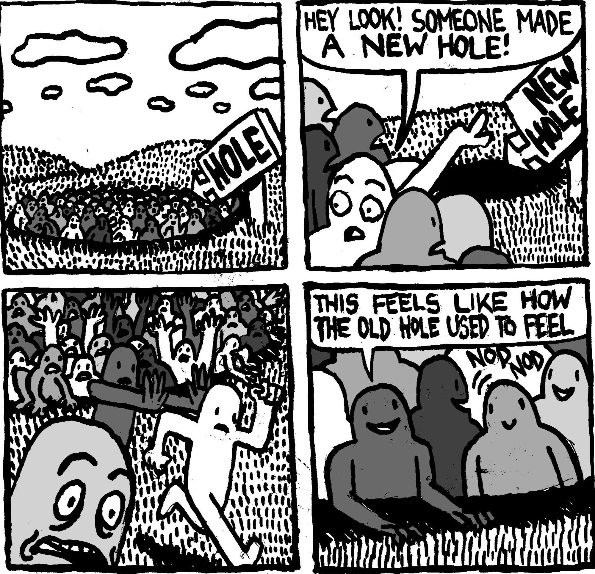 A huge group of people are in a giant hole in the middle of a rolling field. There is a large sign with an arrow pointing to the hole that says "HOLE." Suddenly the group's attention turns to a new hole, complete with a giant sign with an arrow pointing to it that says "NEW HOLE." One person points to the new hole and says "hey look! Someone made a new hole!" The mass clamours out of the old hole and makes a bee-line toward the new hole. It's chaos. One person, now situated in the new hole says "this feels like how the old hole used to feel." Another person nods in agreement. 