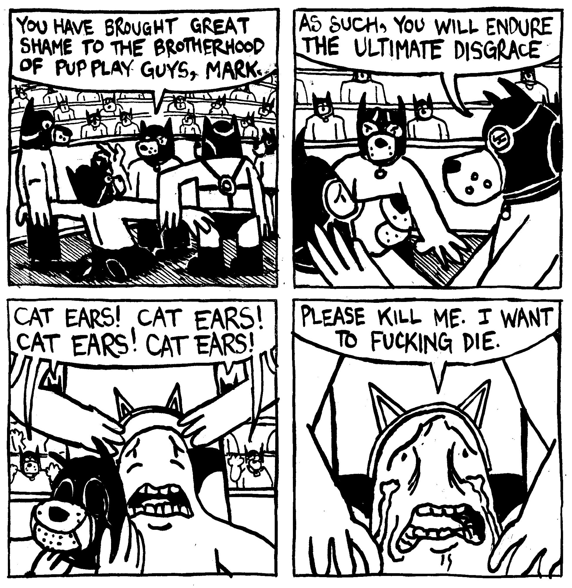 A stadium of men in leather dog masks and harnesses gather round a restrained dog mask man who is being forced to his knees. A dog mask man approaches the kneeling dog mask man and says "you have brought great shame to the brotherhood of pup play guys, Mark." He narrows his eyes and puts his hands to Mark's face and says "as such, you will endure the ultimate disgrace." He removes Mark's pup mask and they put cat ears on him. The crowd chant's "CAT EARS! CAT EARS! CAT EARS! CAT EARS!" Mark, now with cat ears on, begins weeping in distress and says "please kill me. I want to fucking die."