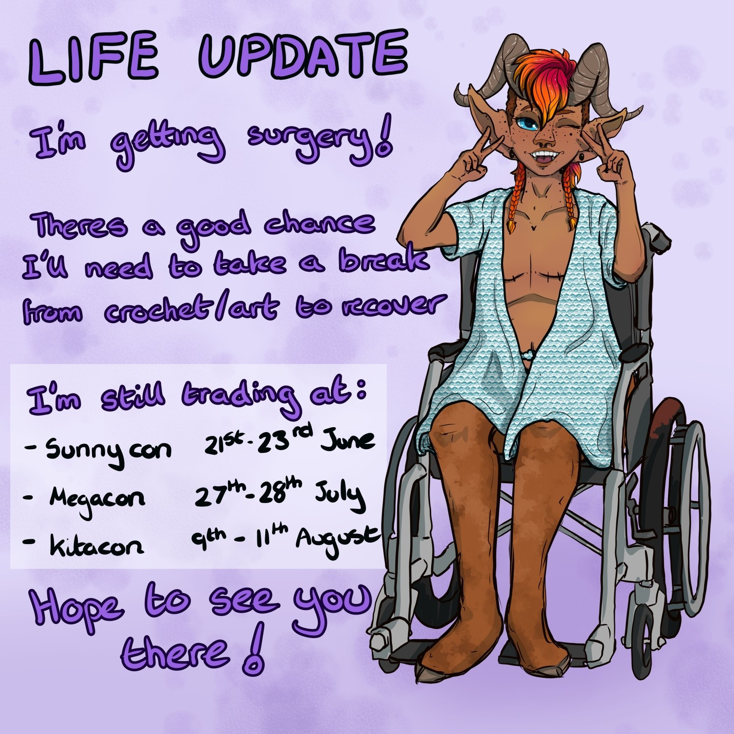 Left side text: Life update. I'm getting surgery! There's a good chance I'll need to take a break from crochet/art to recover. I'm still trading at: - sunnycon 21st-23rd June - Megacon 27th- 28th July - Kitacon 9th-11th August. Hope to see you there!

Right side image: fantasy satyr character wearing a hospital gown sat in a wheelchair and making the peace sign with both hands. Mastectomy scars are visible.