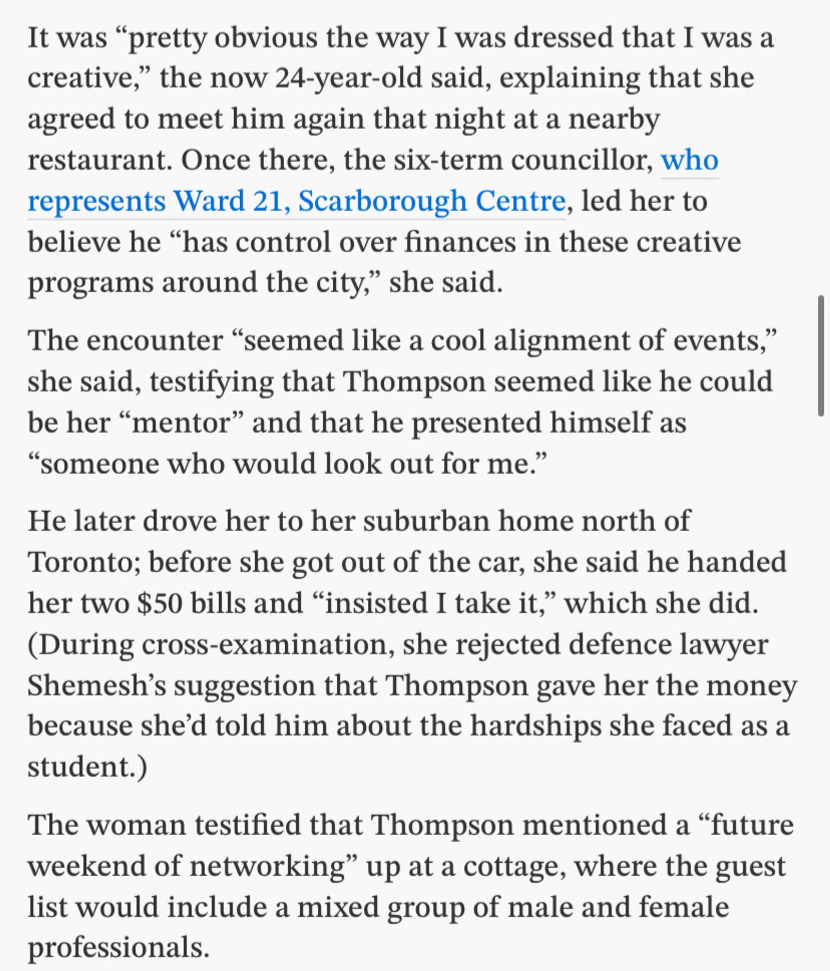 It was "pretty obvious the way I was dressed that I was a creative," the now 24-year-old said, explaining that she agreed to meet him again that night at a nearby restaurant. Once there, the six-term councillor, who represents Ward 21, Scarborough Centre, led her to believe he "has control over finances in these creative programs around the city," she said.
The encounter "seemed like a cool alignment of events," she said, testifying that Thompson seemed like he could be her "mentor" and that he presented himself as
"someone who would look out for me."
He later drove her to her suburban home north of Toronto; before she got out of the car, she said he handed her two $50 bills and "insisted I take it," which she did.
(During cross-examination, she rejected defence lawyer Shemesh's suggestion that Thompson gave her the money because she'd told him about the hardships she faced as a student.)
The woman testified that Thompson mentioned a "future weekend of networking" up at a cottage…