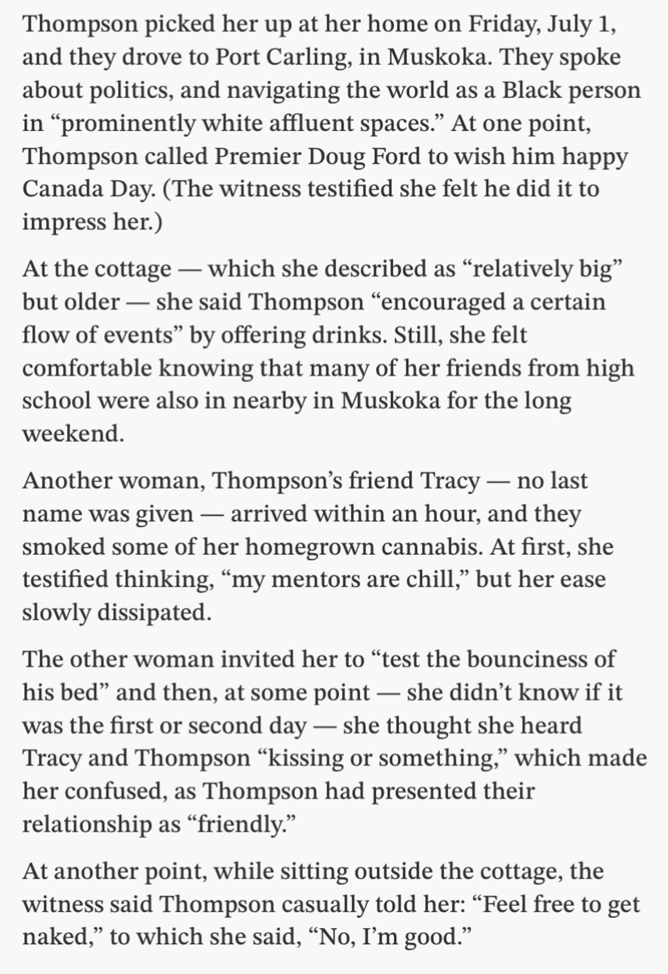 Thompson picked her up at her home on Friday, July 1, and they drove to Port Carling, in Muskoka. They spoke about politics, and navigating the world as a Black person in "prominently white affluent spaces." At one point, Thompson called Premier Doug Ford to wish him happy Canada Day. (The witness testified she felt he did it to impress her.)
At the cottage — which she described as "relatively big" but older - she said Thompson "encouraged a certain flow of events" by offering drinks. Still, she felt comfortable knowing that many of her friends from high school were also in nearby in Muskoka for the long weekend.
Another woman, Thompson's friend Tracy - no last name was given - arrived within an hour, and they smoked some of her homegrown cannabis. At first, she testified thinking, "my mentors are chill," but her ease slowly dissipated.
The other woman invited her to "test the bounciness of his bed"…