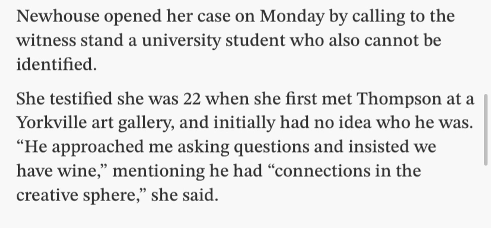 Newhouse opened her case on Monday by calling to the witness stand a university student who also cannot be identified.
She testified she was 22 when she first met Thompson at a Yorkville art gallery, and initially had no idea who he was.
"He approached me asking questions and insisted we have wine," mentioning he had "connections in the creative sphere," she said.