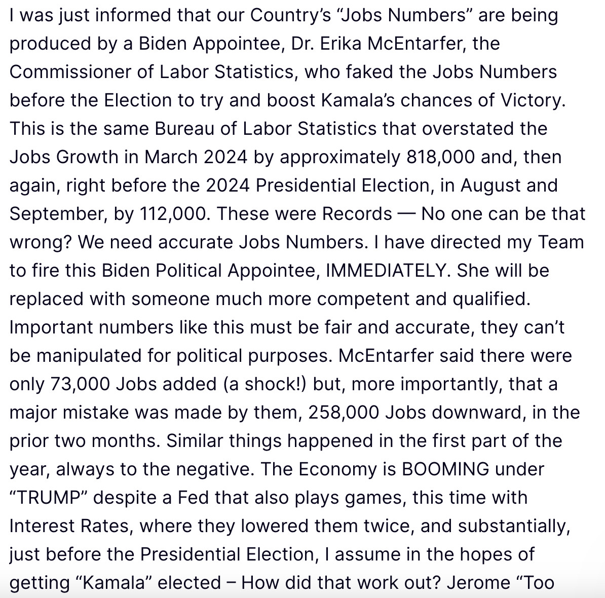 I was just informed that our Country’s “Jobs Numbers” are being produced by a Biden Appointee, Dr. Erika McEntarfer, the Commissioner of Labor Statistics, who faked the Jobs Numbers before the Election to try and boost Kamala’s chances of Victory. This is the same Bureau of Labor Statistics that overstated the Jobs Growth in March 2024 by approximately 818,000 and, then again, right before the 2024 Presidential Election, in August and September, by 112,000. These were Records — No one can be that wrong? We need accurate Jobs Numbers. I have directed my Team to fire this Biden Political Appointee, IMMEDIATELY. She will be replaced with someone much more competent and qualified. Important numbers like this must be fair and accurate, they can’t be manipulated for political purposes. McEntarfer said there were only 73,000 Jobs added (a shock!) but, more importantly, that a major mistake was made by them, 258,000 Jobs downward, in the prior two months. Similar things happened in the first part of the year, always to the negative. The Economy is BOOMING under “TRUMP” despite a Fed that also plays games, this time with Interest Rates, where they lowered them twice, and substantially, just before the Presidential Election, I assume in the hopes of getting “Kamala” elected – How did that work out? Jerome “Too Late” Powell should also be put “out to pasture.” Thank you for your attention to this matter!



