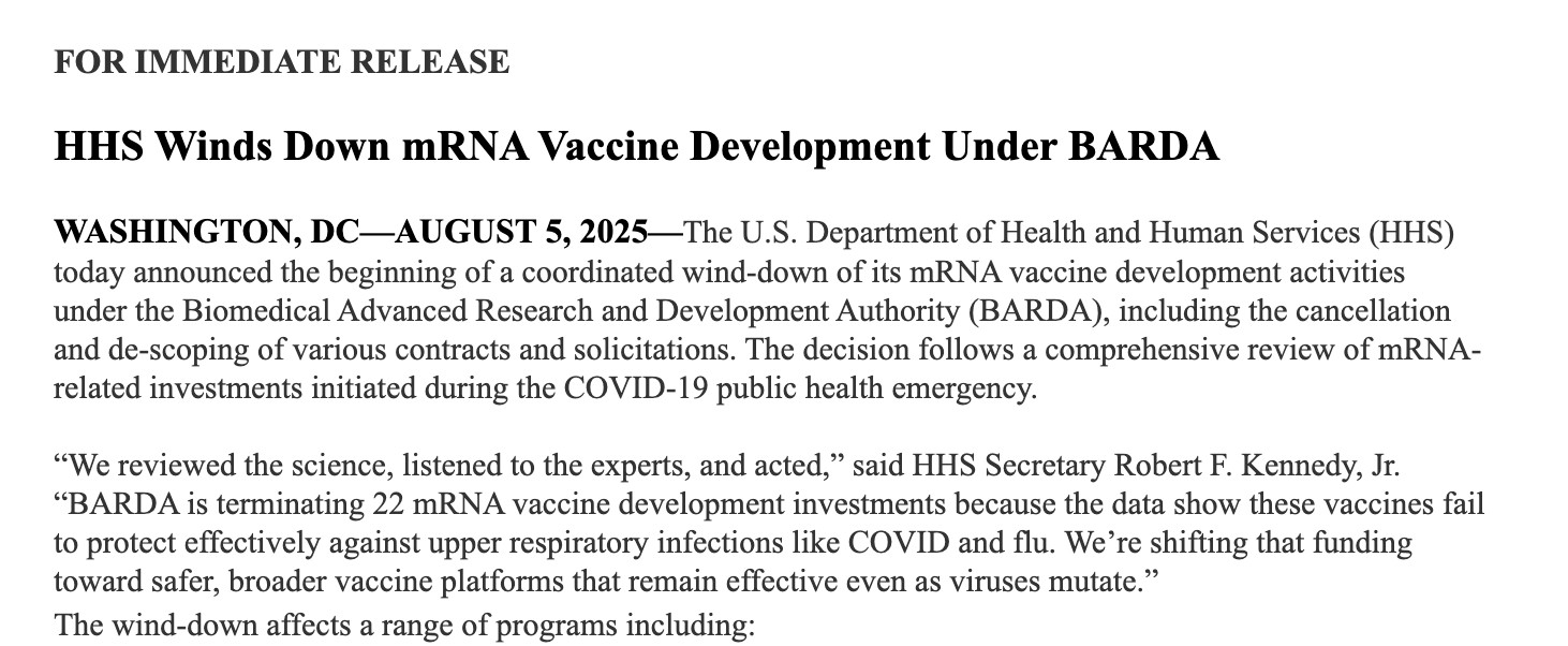 HHS Winds Down mRNA Vaccine Development Under BARDA

 

WASHINGTON, DC—AUGUST 5, 2025—The U.S. Department of Health and Human Services (HHS) today announced the beginning of a coordinated wind-down of its mRNA vaccine development activities under the Biomedical Advanced Research and Development Authority (BARDA), including the cancellation and de-scoping of various contracts and solicitations. The decision follows a comprehensive review of mRNA-related investments initiated during the COVID-19 public health emergency.

 

“We reviewed the science, listened to the experts, and acted,” said HHS Secretary Robert F. Kennedy, Jr. “BARDA is terminating 22 mRNA vaccine development investments because the data show these vaccines fail to protect effectively against upper respiratory infections like COVID and flu. We’re shifting that funding toward safer, broader vaccine platforms that remain effective even as viruses mutate.”

