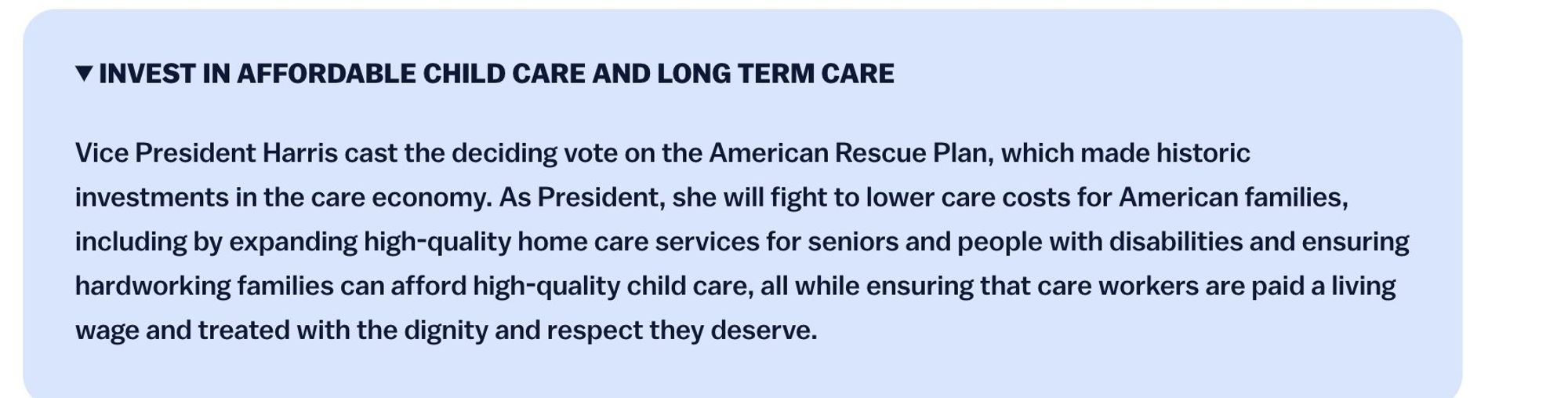 Black text on a blue background that says: "Invest in Affordable Child Care and Long Term Care
Vice President Harris cast the deciding vote on the American Rescue Plan, which made historic investments in the care economy. As President, she will fight to lower care costs for American families, including by expanding high-quality home care services for seniors and people with disabilities and ensuring hardworking families can afford high-quality child care, all while ensuring that care workers are paid a living wage and treated with the dignity and respect they deserve.