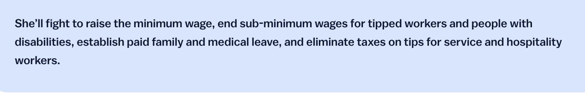 A blue background with black text that says: "She’ll fight to raise the minimum wage, end sub-minimum wages for tipped workers and people with disabilities, establish paid family and medical leave, and eliminate taxes on tips for service and hospitality workers."