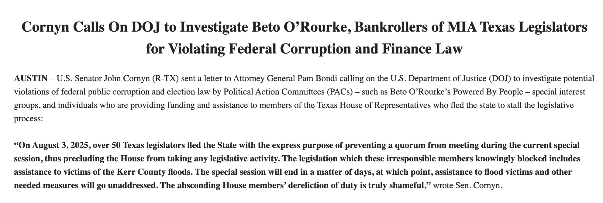 Cornyn Calls On DOJ to Investigate Beto O’Rourke, Bankrollers of MIA Texas Legislators for Violating Federal Corruption and Finance Law

 

AUSTIN – U.S. Senator John Cornyn (R-TX) sent a letter to Attorney General Pam Bondi calling on the U.S. Department of Justice (DOJ) to investigate potential violations of federal public corruption and election law by Political Action Committees (PACs) – such as Beto O’Rourke’s Powered By People – special interest groups, and individuals who are providing funding and assistance to members of the Texas House of Representatives who fled the state to stall the legislative process:

