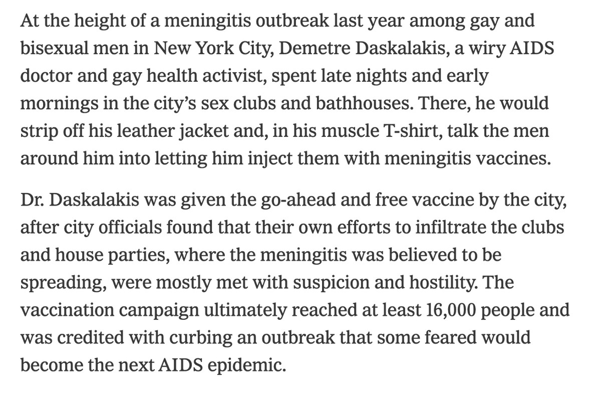 At the height of a meningitis outbreak last year among gay and bisexual men in New York City, Demetre Daskalakis, a wiry AIDS doctor and gay health activist, spent late nights and early mornings in the city’s sex clubs and bathhouses. There, he would strip off his leather jacket and, in his muscle T-shirt, talk the men around him into letting him inject them with meningitis vaccines.

Dr. Daskalakis was given the go-ahead and free vaccine by the city, after city officials found that their own efforts to infiltrate the clubs and house parties, where the meningitis was believed to be spreading, were mostly met with suspicion and hostility. The vaccination campaign ultimately reached at least 16,000 people and was credited with curbing an outbreak that some feared would become the next AIDS epidemic.
