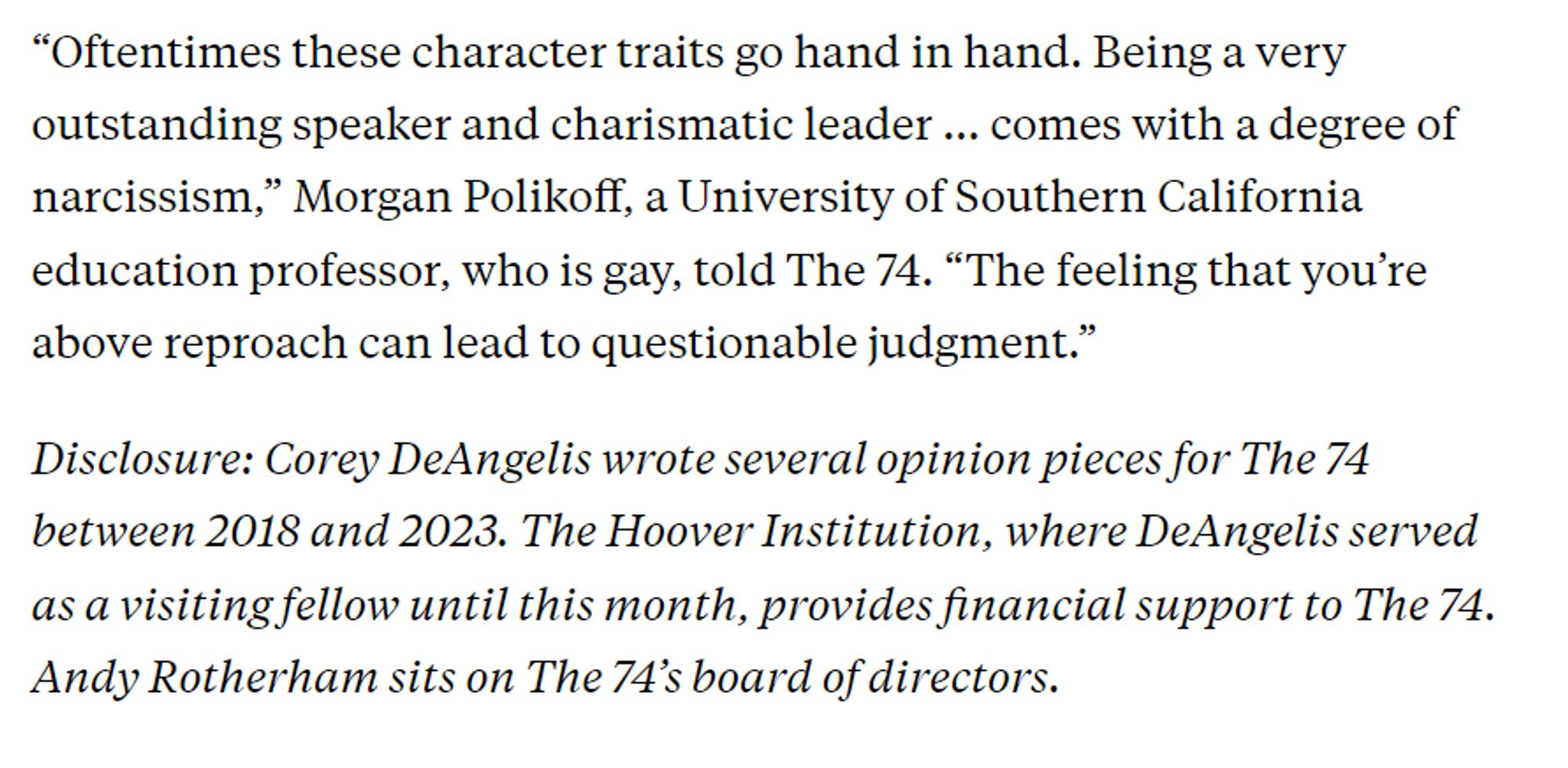 “Oftentimes these character traits go hand in hand. Being a very outstanding speaker and charismatic leader … comes with a degree of narcissism,” Morgan Polikoff, a University of Southern California education professor, who is gay, told The 74. “The feeling that you’re above reproach can lead to questionable judgment.”

Disclosure: Corey DeAngelis wrote several opinion pieces for The 74 between 2018 and 2023. The Hoover Institution, where DeAngelis served as a visiting fellow until this month, provides financial support to The 74. Andy Rotherham sits on The 74’s board of directors.