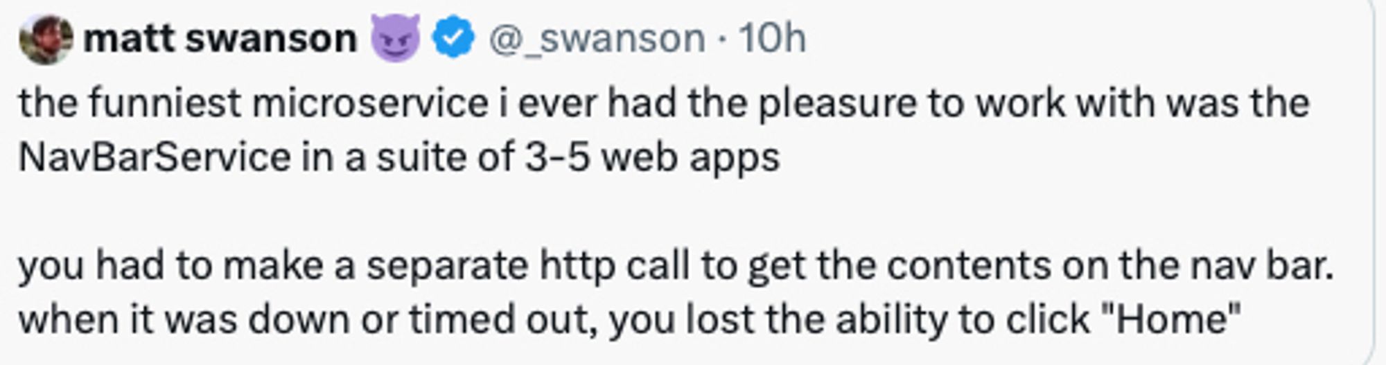 Picture of a tweet saying: the funniest microservice i ever had the pleasure to work with was the NavBarService in a suite of 3-5 web apps

you had to make a separate http call to get the contents on the nav bar. when it was down or timed out, you lost the ability to click "Home"