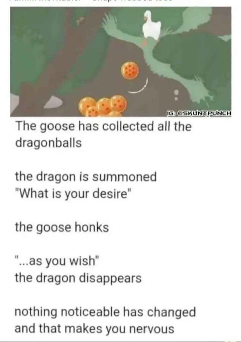 A screenshot from the game Untitled Goose Game showing the titular goose with the dragon balls edited into. There text below the image reads:

The goose has collected all the dragonballs

the dragon is summoned
"What is your desire"

the goose honks

"...as you wish"
the dragon disappears

nothing noticeable has changed and that makes you nervous