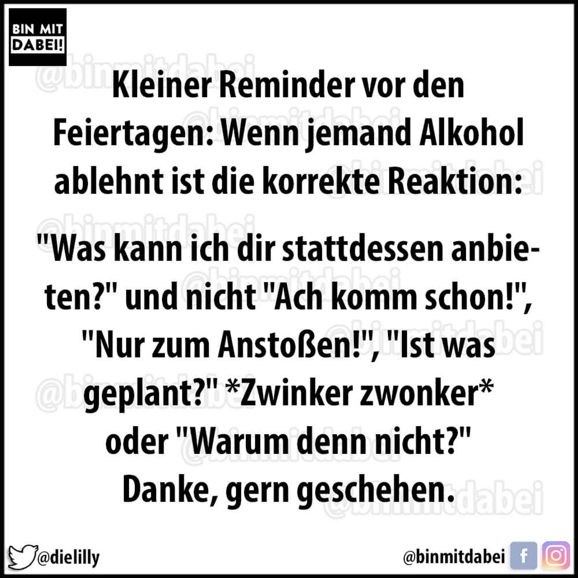 Kleiner reminder vor den Feiertagen: wenn jemand Alkohol ablehnt ist die korrekte Reaktion: was kann ich dir stattdessen anbieten? Und nicht "Ach komm schon"! Oder "warum denn nicht"? 
Danke, gern geschehen.