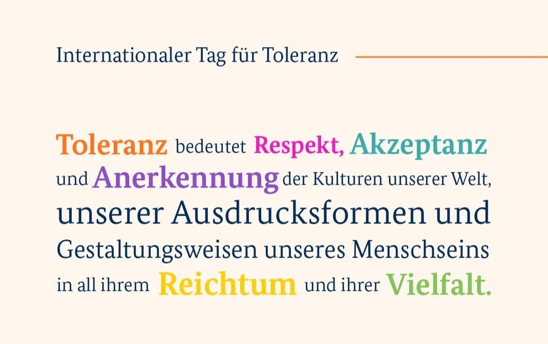 Da steht ein Text,

Internationaler Tag der Toleranz 

Toleranz bedeutet Respekt,Akzeptanz und Anerkennung der Kulturen der Welt, unserer Ausdrucksformen und Gestaltungsweisen unseres Menschseins in all ihren Reichtum und ihrer Vielfalt.