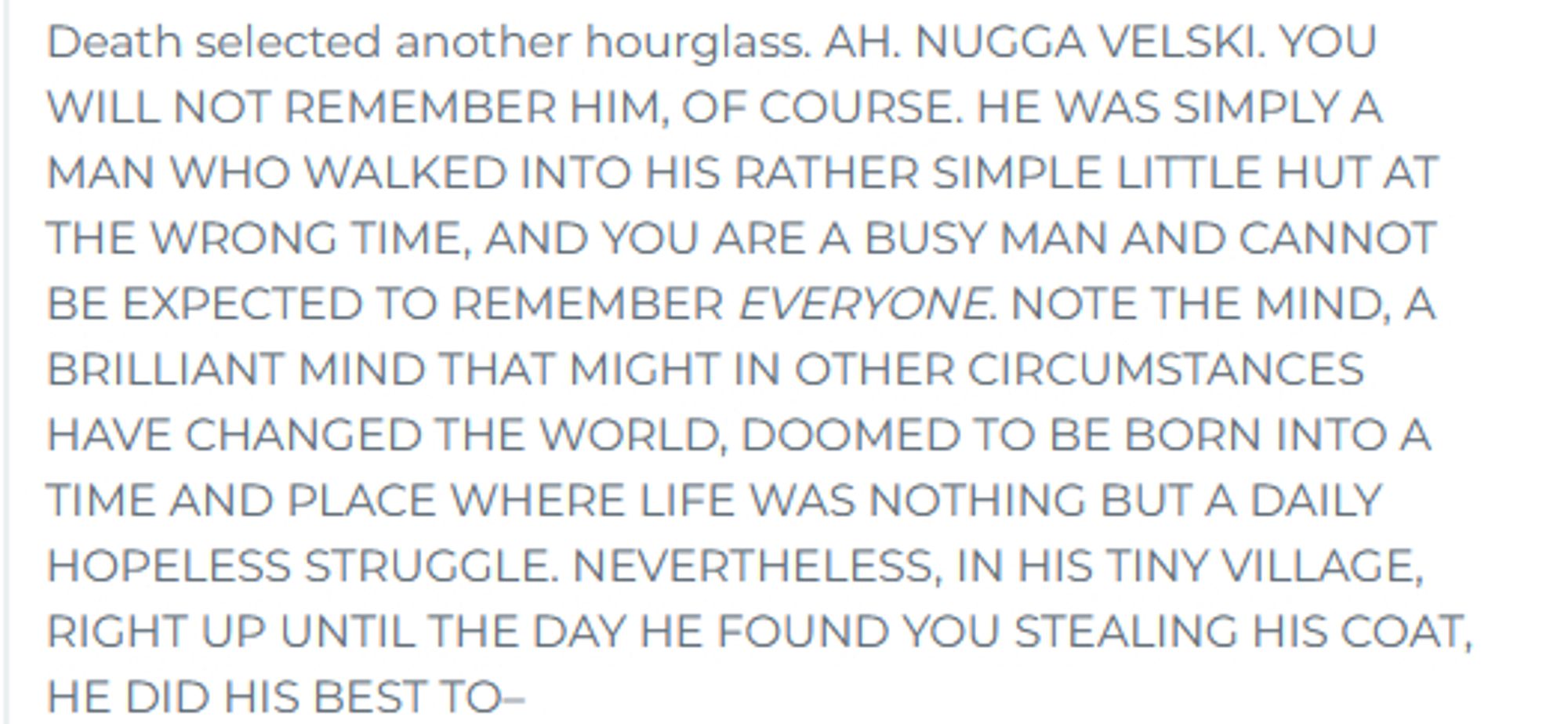 A quote from "Truth" by Terry Pratchett:
Death selected another hourglass. AH. NUGGA VELSKI. YOU WILL NOT REMEMBER HIM, OF COURSE. HE WAS SIMPLY A MAN WHO WALKED INTO HIS RATHER SIMPLE LITTLE HUT AT THE WRONG TIME, AND YOU ARE A BUSY MAN AND CANNOT BE EXPECTED TO REMEMBER EVERYONE. NOTE THE MIND, A BRILLIANT MIND THAT MIGHT IN OTHER CIRCUMSTANCES HAVE CHANGED THE WORLD, DOOMED TO BE BORN INTO A TIME AND PLACE WHERE LIFE WAS NOTHING BUT A DAILY HOPELESS STRUGGLE. NEVERTHELESS, IN HIS TINY VILLAGE, RIGHT UP UNTIL THE DAY HE FOUND YOU STEALING HIS COAT, HE DID HIS BEST TO–