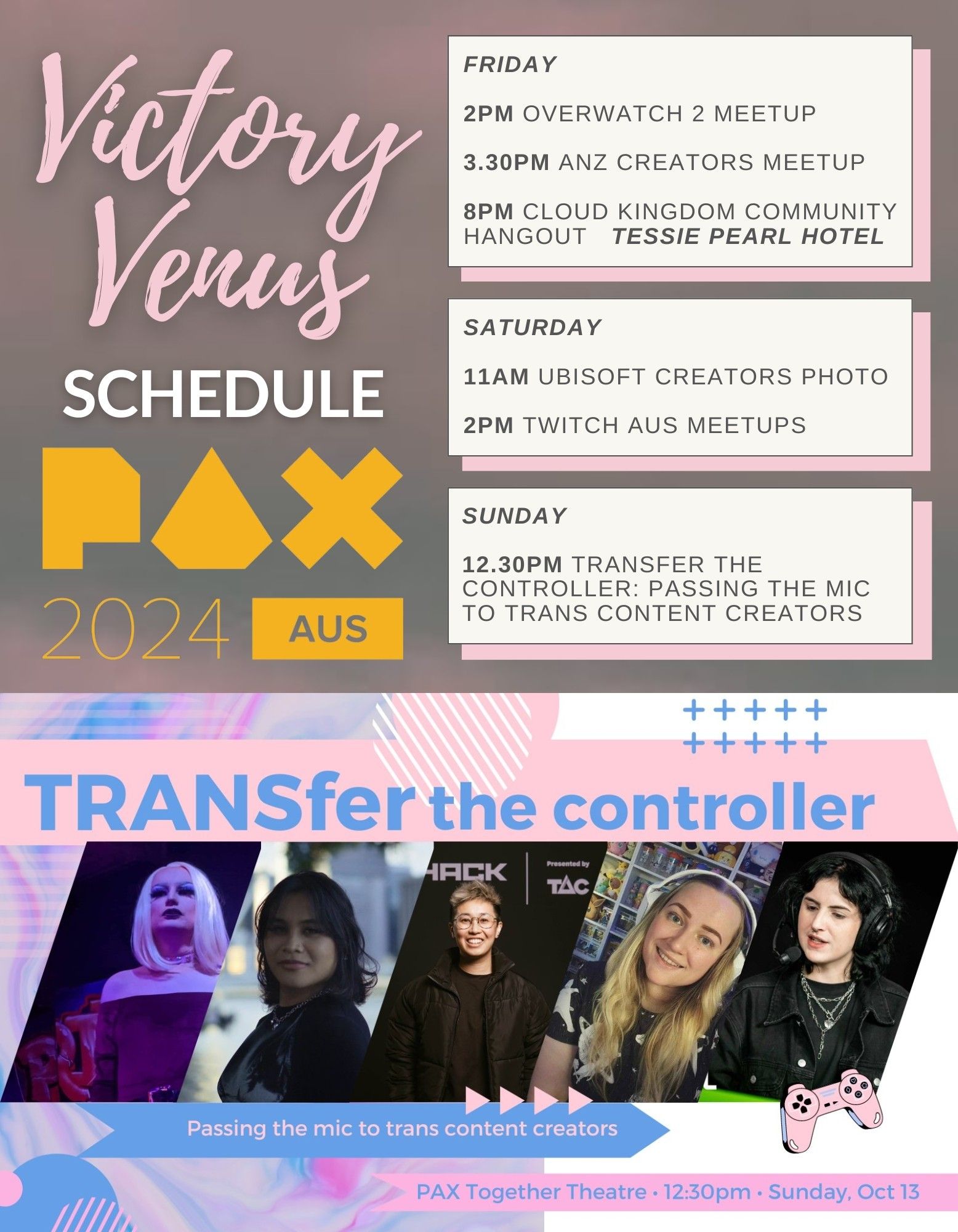 Victory Venus
Schedule
Pax 2024 Aus

Friday
2PM Overwatch 2 Meetup
3.30PM ANZ Creators Meet-up
8PM Cloud Kingdom Community Hangout @ Tessie Pearl Hotel

Saturday
11AM Ubisoft Creators Photo
2PM Twitch Aus Meetups

Sunday

12.30pm TRANSfer the Controller: Passing the Mic to Trans Content Creators - PAX Together Theatre