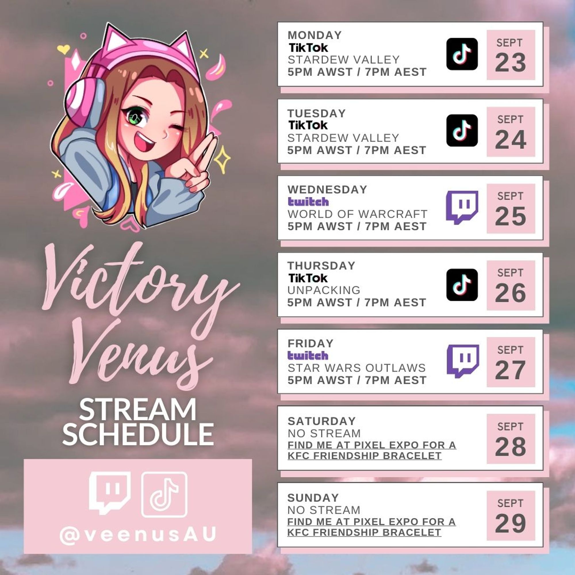 Victory Venus
Stream Schedule
Twitch - TikTok
@veenusAU

Monday Sept 23 - TikTok - Stardew Valley - 5PM AWST / 7PM AEST.
Tuesday Sept 24 - TikTok - Stardew Valley - 5PM AWST / 7PM AEST.
Wednesday Sept 25 - Twitch - World of Warcraft - 5PM AWST / 7PM AEST.
Thursday Sept 26 - TikTok - Stardew Valley - 5PM AWST / 7PM AEST.
Friday Sept 27 - Twitch - Star Wars Outlaws - 5PM AWST / 7PM AEST.
Saturday Sept 28 - No stream - Find me at Pixel Expo for a KFC Friendship Bracelet.
Sunday Sept 29 - No stream - Find me at Pixel Expo for a KFC Friendship Bracelet.