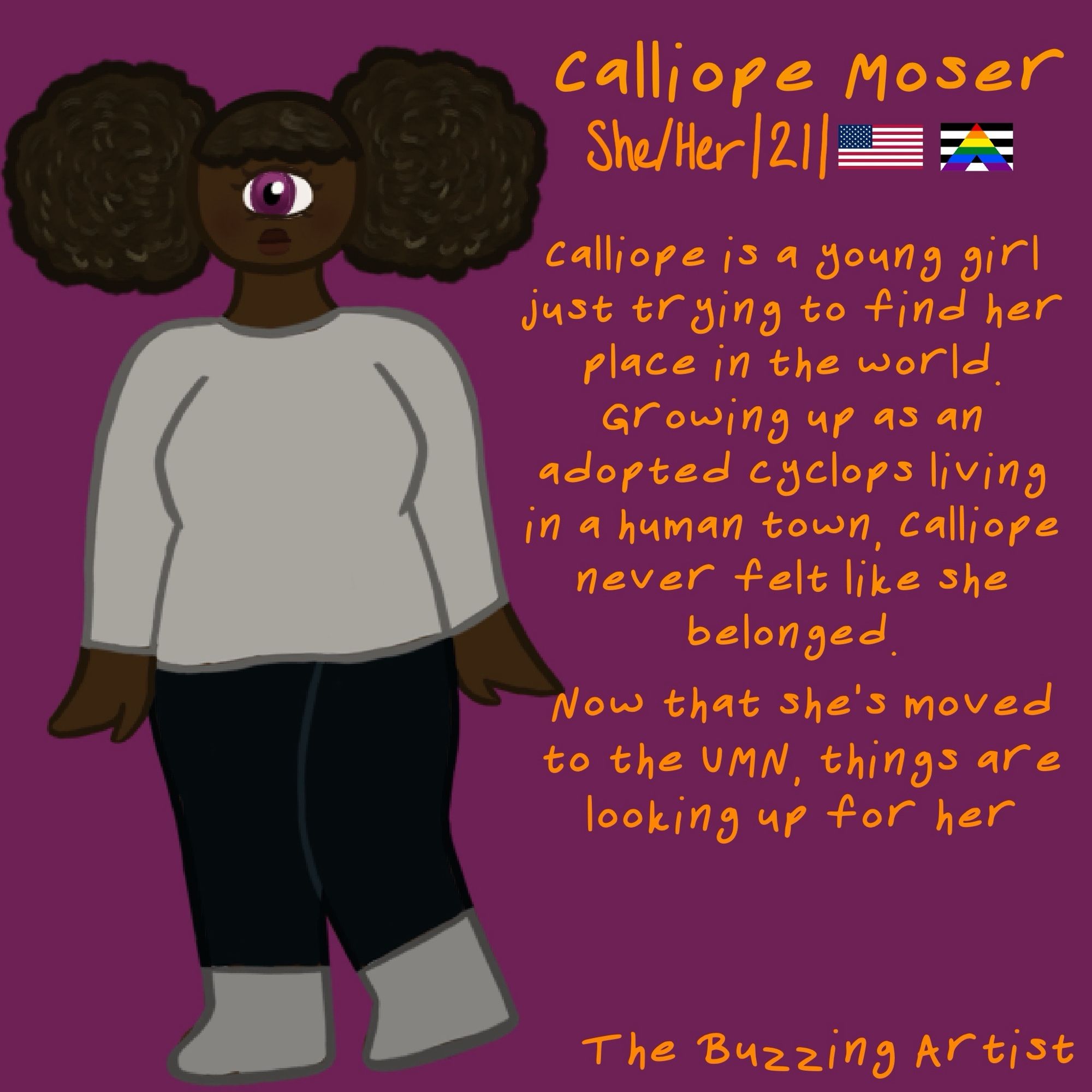 text: calliope moser, she/her, 21, 
calliope is a young girl just trying to find her place in the world. growing up as an adopted cyclops living in a human town, calliope never felt like she belonged. now that she's moved to the UMN, things are looking up for her.
character appearance: a dark skinned, full figured cyclops with a magenta eye and twin puffs for her hairstyle.