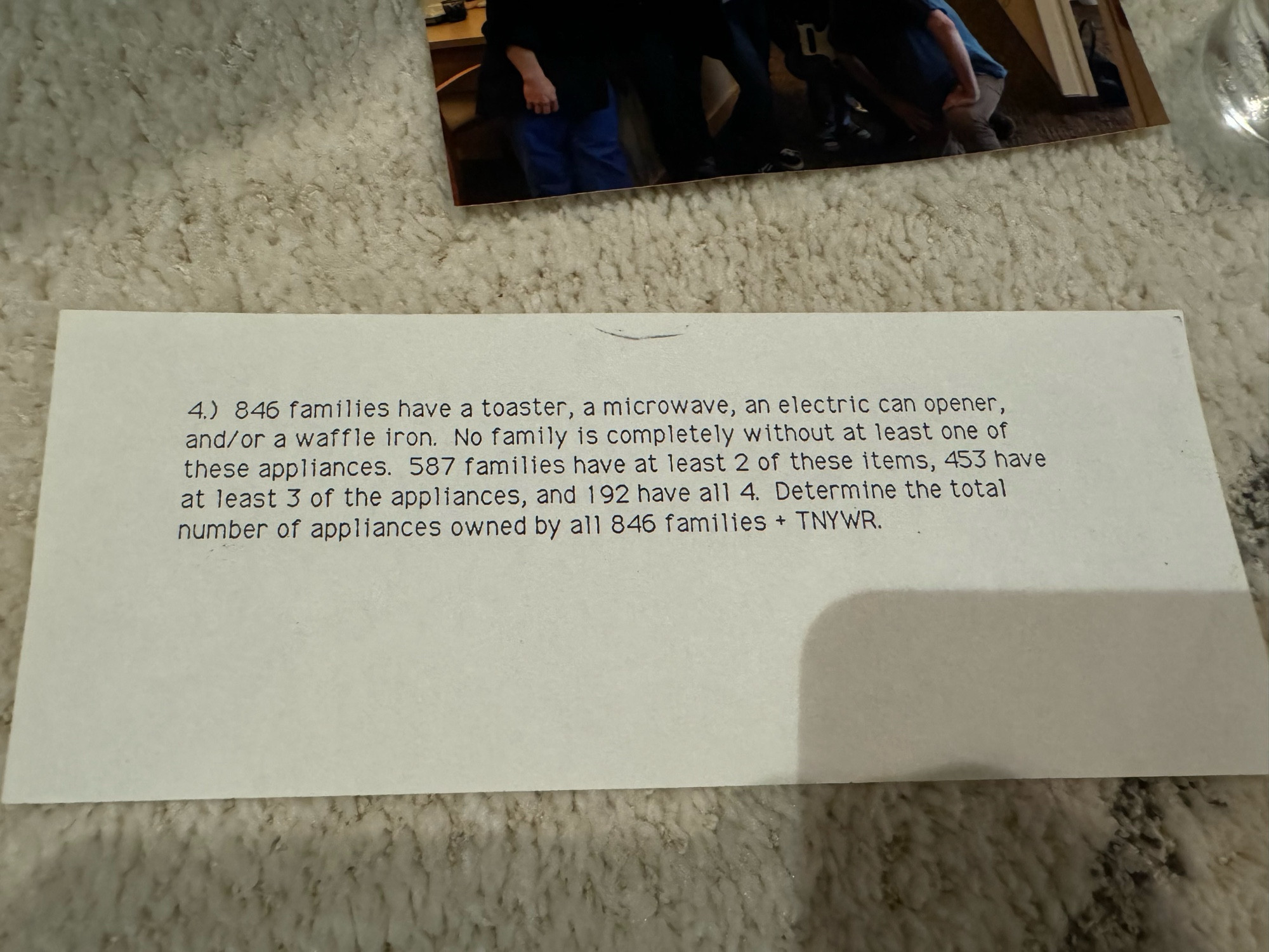 Slip of paper with the following word problem typed on it:

4. 846 familes nave a toaster, a microwave, an electric can opener, and/or a waffle iron. No family is completely without at least one of these appliances. 587 families have at least 2 of these items, 453 have at least 3 of the appliances, and 192 have all 4. Determine the total number of appliances owned by all 846 families + TNYWR.