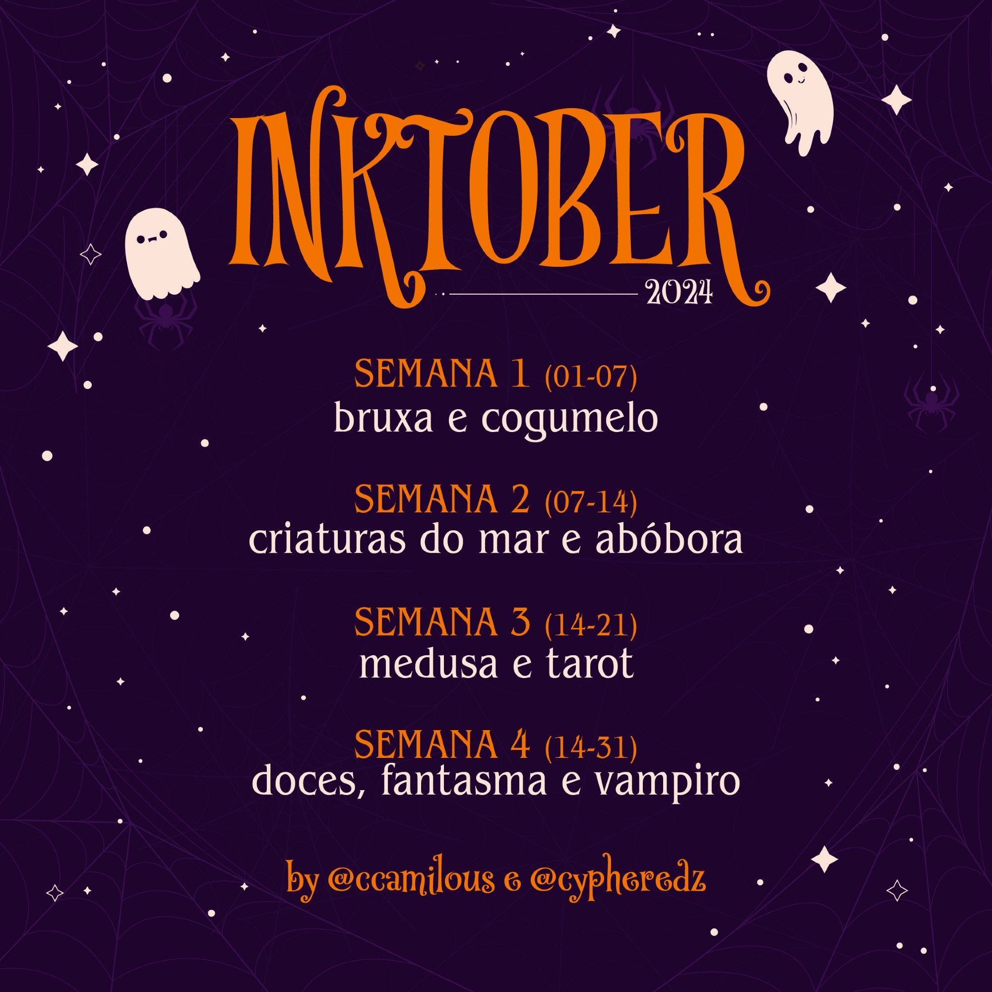 lista de inktober para 2024, a imagem é roxa com estrelinhas, teias de aranha nas extremidades, estrelinhas na imagem toda e dois fantasmas no título "INKTOBER" em laranja.

A imagem possui o seguinte texto: 
Semana 1 (01-07) 
bruxa e cogumelo; 
Semana 2 (07-14) 
criaturas do mar e abóbora;
Semana 3 (14-21)
medusa e tarot;
Semana 4 (14-31)
doces, fantasma e vampiro

by @ccamilous e @cypheredz