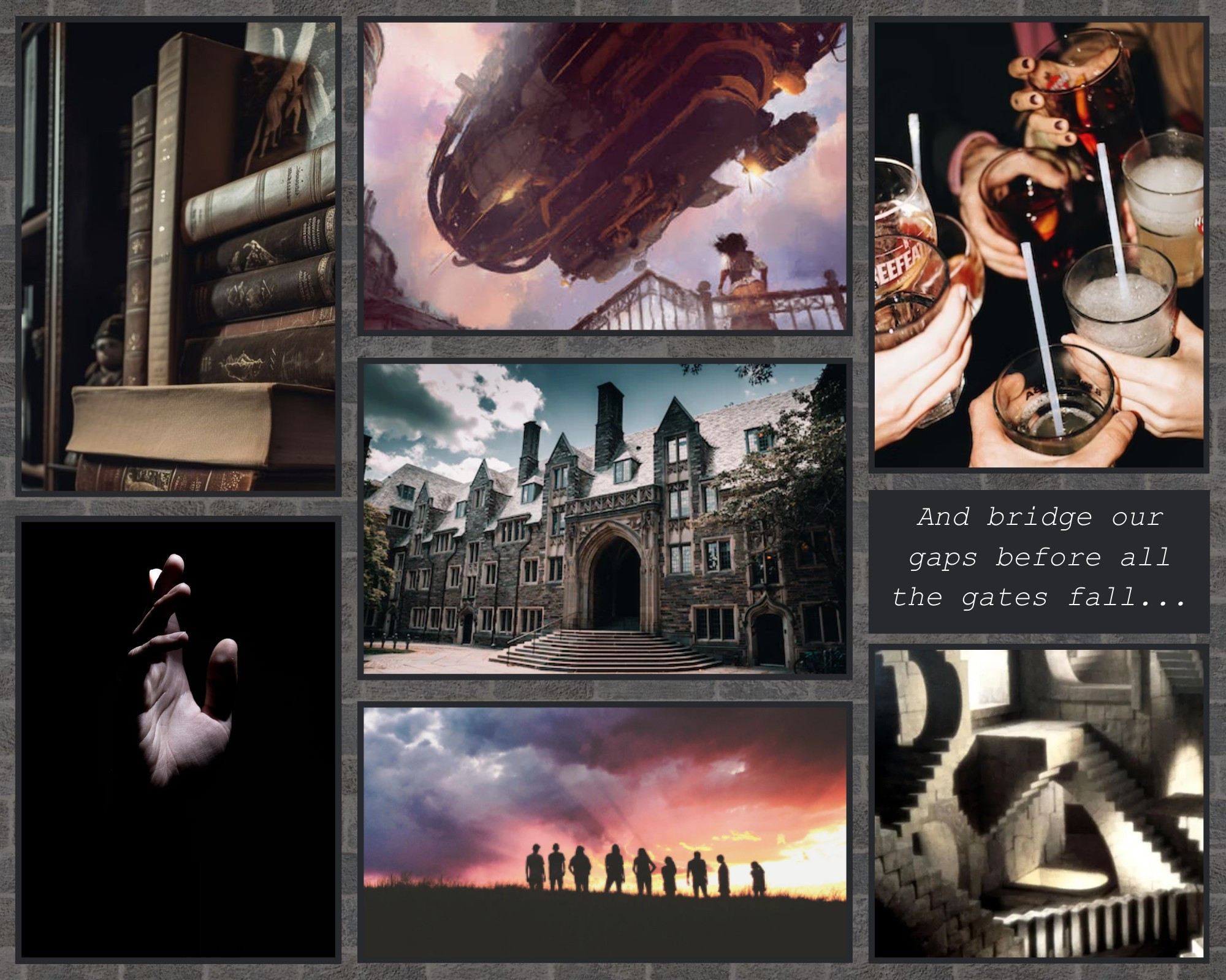 Top to bottom, left to right: A pile of books, a hand reaching out in the darkness, a steampunk ship flying overhead, a university campus entrance, a group of silhouettes in front of multicoloured clouds, a group of young people cheers-ing with drinks, the words "and bridge our gaps before all the gates fall", and an Escher staircase portrait.