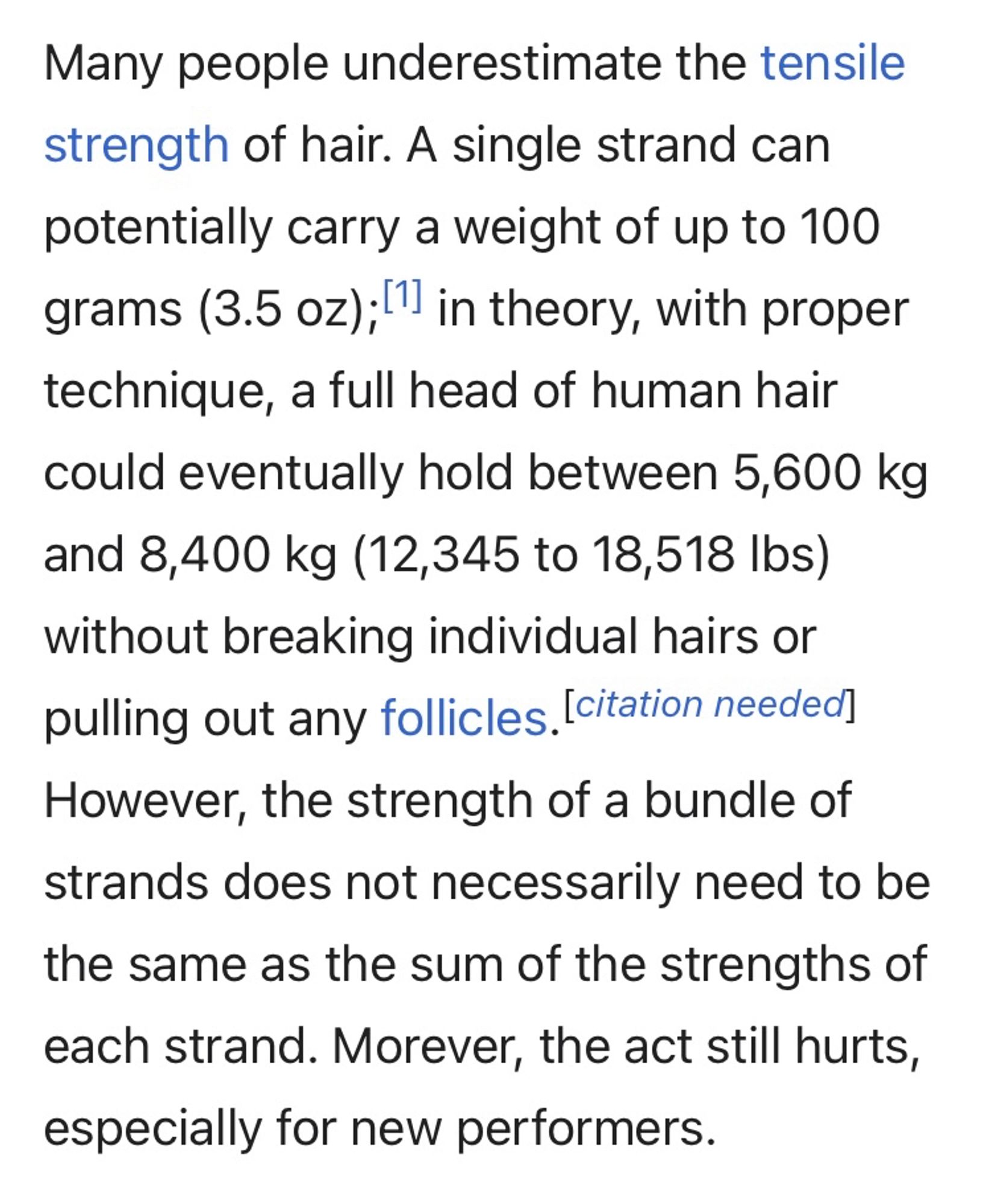 Screenshot describing the Hair Hang: 

Many people underestimate the tensile strength of hair. A single strand can potentially carry a weight of up to 100 grams (3.5 oz);" in theory, with proper technique, a full head of human hair could eventually hold between 5,600 kg and 8,400 kg (12,345 to 18,518 lbs) without breaking individual hairs or pulling out any follicles. [citation needed!
However, the strength of a bundle of strands does not necessarily need to be the same as the sum of the strengths of each strand. Morever, the act still hurts, especially for new performers.