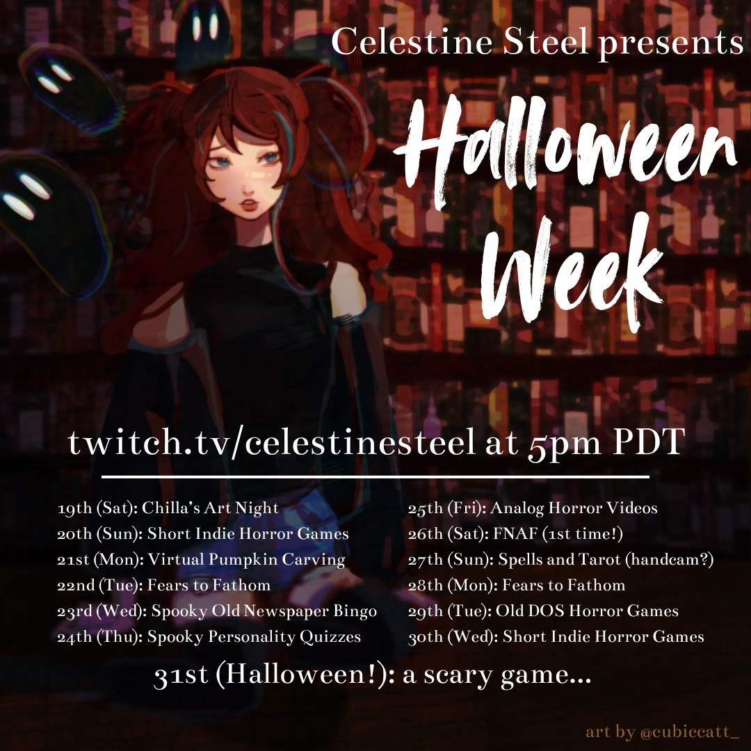 Halloween Week Schedule for twitch.tv/celestinesteel. Special spooky streams every night at 5pm PDT October 19-31. Events include: Chilla's Art games, short indie horror games, virtual pumpkin carving, fears to fathom, spooky old newspaper bingo, spooky personality quizzes, analog horror videos, five nights at Freddy's, spells and tarot handcam stream, old DOS horror games, and a special scary game for Halloween night.