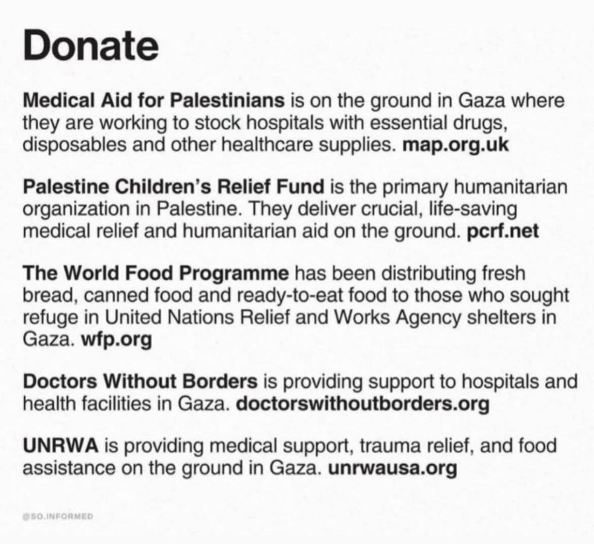 Donate

Medical Aid for Palestinians is on the ground in Gaza where they are working to stock hospitals with essential drugs, disposables and other healthcare supplies. map.org.uk

Palestine Children's Relief Fund is the primary humanitarian organization in Palestine. They deliver crucial, life-saving medical relief and humanitarian aid on the ground. pcrf.net

The World Food Programme has been distributing fresh bread, canned food and ready-to-eat food to those who sought refuge in United Nations Relief and Works Agency shelters in Gaza. wfp.org

Doctors Without Borders is providing support to hospitals and health facilities in Gaza. doctorswithoutborders.org

UNRWA is providing medical support, trauma relief, and food assistance on the ground in Gaza. unrwausa.org