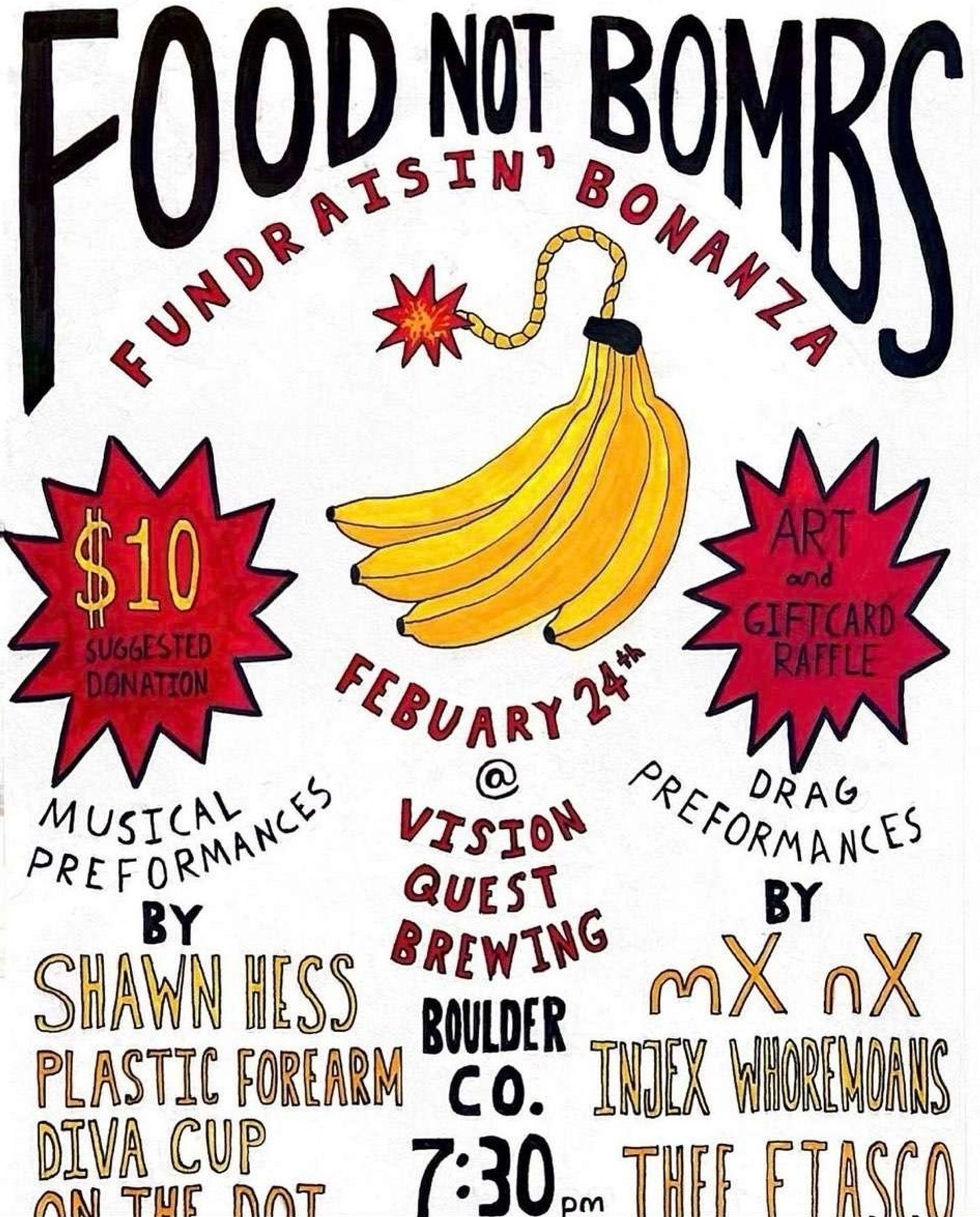 A handwritten and hand drawn promotional graphic with an illustration of a bunch of bananas that has a lit fuse coming out of their stems as if it was a bomb. Text on the image reads: 
FOOD NOT BOMBS
FUNDRAISIN' BONANZA
$10 SUGGESTED DONATION
FEBRUARY 24th at VISION QUEST BREWING BOULDER CO. 7:30 PM.
$10 SUGGESTED DONATION. ART and GIFTCARD RAFFLE.
MUSICAL PREFORMANCES BY SHAWN HESS, PLASTIC FOREARM, DIVA CUP, ON THE DOT.
DRAG PREFORMANCES BY mX nX, INJEX WHOREMOANS, THEE FIASCO.