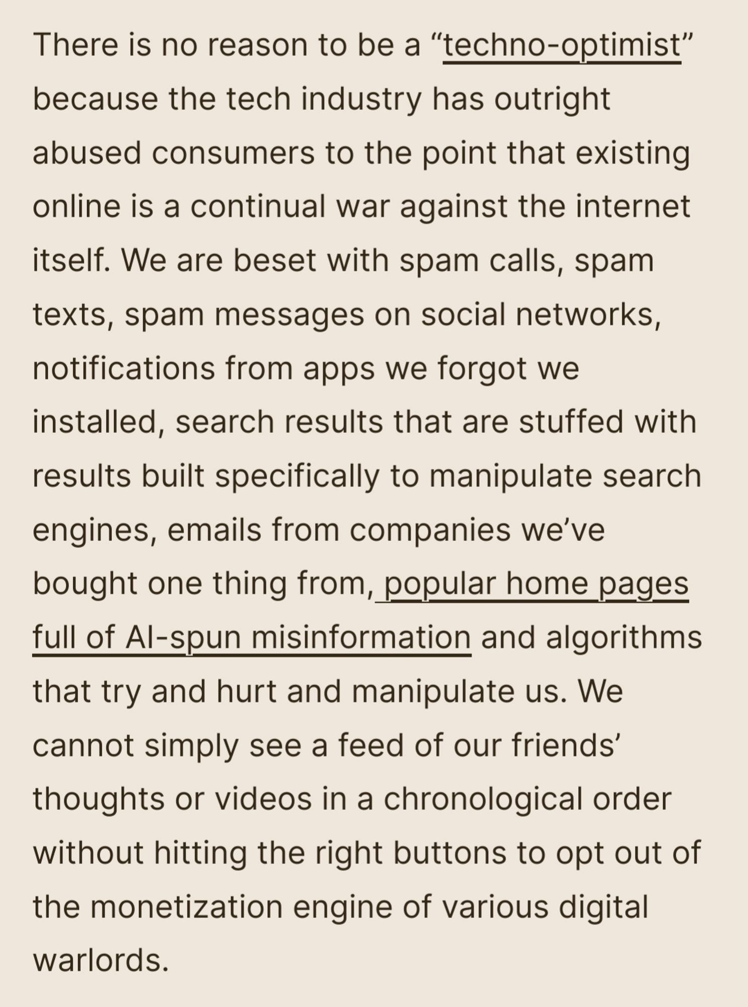 There is no reason to be a "techno-optimist" because the tech industry has outright abused consumers to the point that existing online is a continual war against the internet itself. We are beset with spam calls, spam texts, spam messages on social networks, notifications from apps we forgot we installed, search results that are stuffed with results built specifically to manipulate search engines, emails from companies we've bought one thing from, popular home pages full of Al-spun misinformation and algorithms that try and hurt and manipulate us. We cannot simply see a feed of our friends' thoughts or videos in a chronological order without hitting the right buttons to opt out of the monetization engine of various digital warlords.