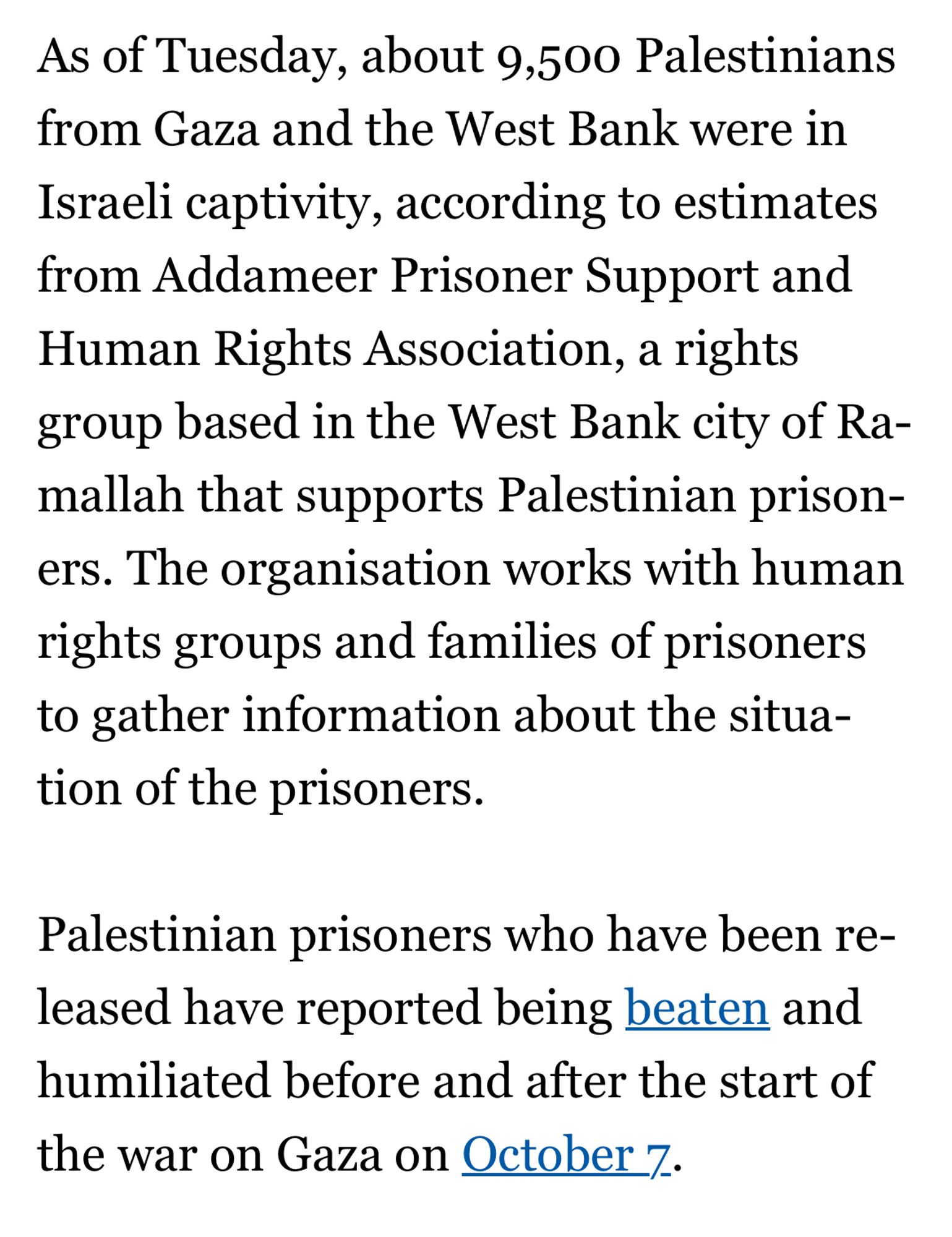 "As of Tuesday [April 16, 2024], about 9,500 Palestinians from Gaza and the West Bank were in Israeli captivity, according to estimates from Addameer Prisoner Support and Human Rights Association, a rights group based in the West Bank city of Ramallah that supports Palestinian prisoners. The organisation works with human rights groups and families of prisoners to gather information about the situation of the prisoners.

Palestinian prisoners who have been released have reported being beaten and humiliated before and after the start of the war on Gaza on October 7."