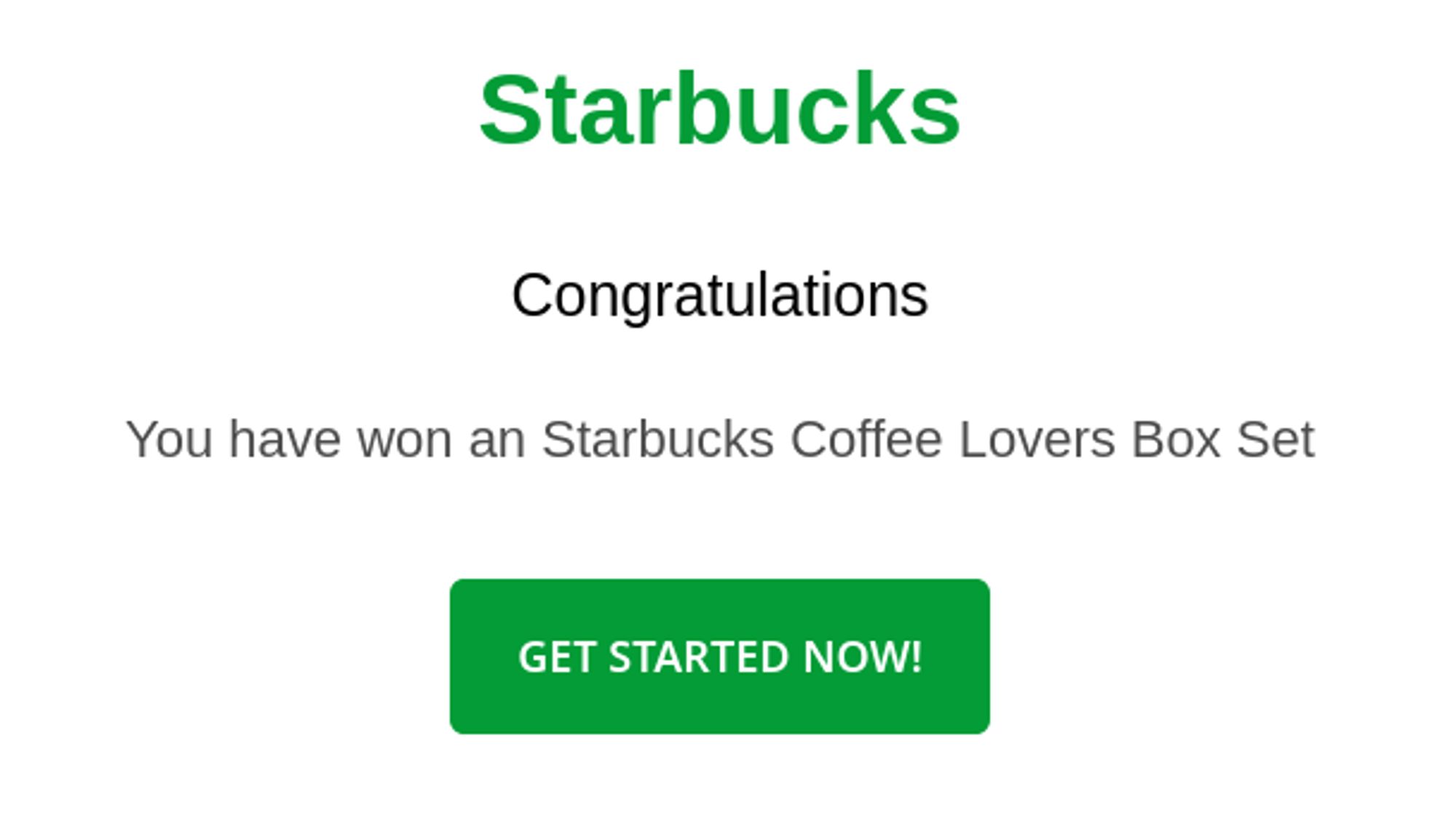 reads:
Starbucks
Congratulations
You have won a Starbucks Coffee Lovers Box Set
Get Started Now!