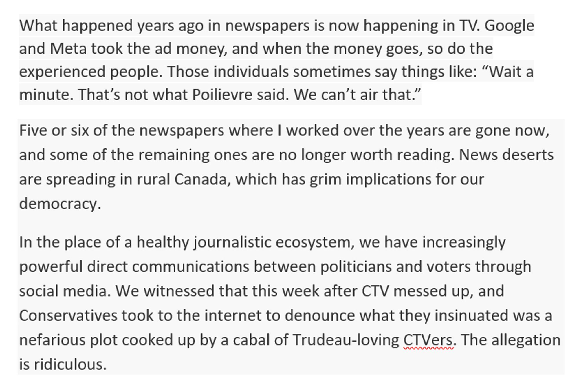 What happened years ago in newspapers is now happening in TV. Google and Meta took the ad money, and when the money goes, so do the experienced people. Those individuals sometimes say things like: “Wait a minute. That’s not what Poilievre said. We can’t air that.”
Five or six of the newspapers where I worked over the years are gone now, and some of the remaining ones are no longer worth reading. News deserts are spreading in rural Canada, which has grim implications for our democracy.
In the place of a healthy journalistic ecosystem, we have increasingly powerful direct communications between politicians and voters through social media. We witnessed that this week after CTV messed up, and Conservatives took to the internet to denounce what they insinuated was a nefarious plot cooked up by a cabal of Trudeau-loving CTVers. The allegation is ridiculous.