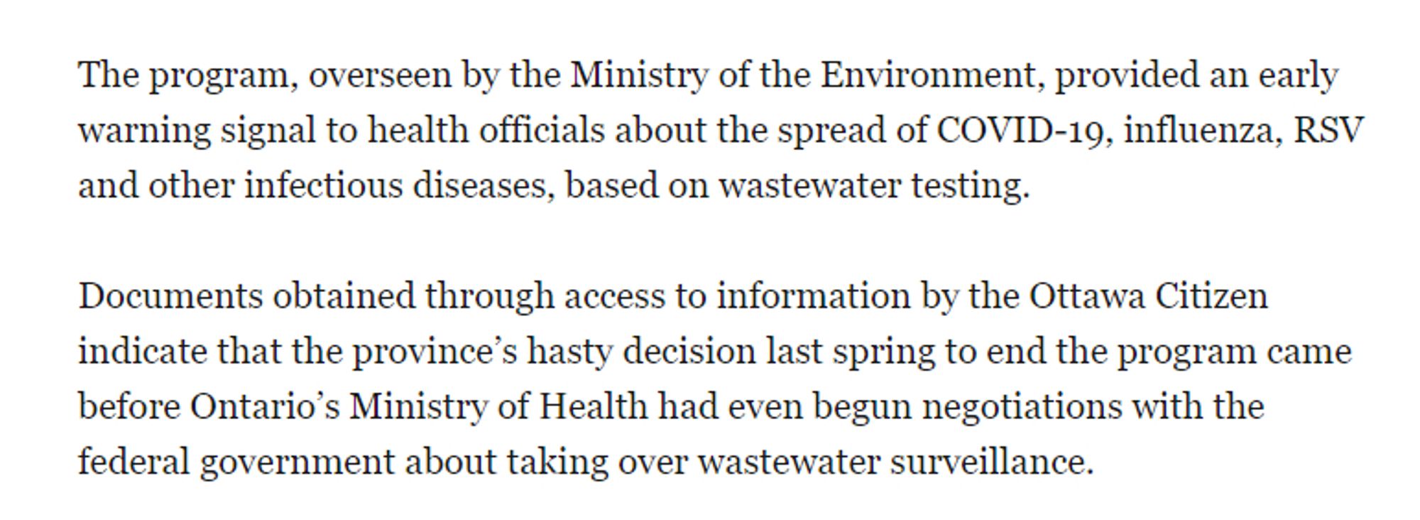 The program, overseen by the Ministry of the Environment, provided an early warning signal to health officials about the spread of COVID-19, influenza, RSV and other infectious diseases, based on wastewater testing.

Documents obtained through access to information by the Ottawa Citizen indicate that the province’s hasty decision last spring to end the program came before Ontario’s Ministry of Health had even begun negotiations with the federal government about taking over wastewater surveillance.

It also required terminating existing agreements with the academic laboratories that did the surveillance.