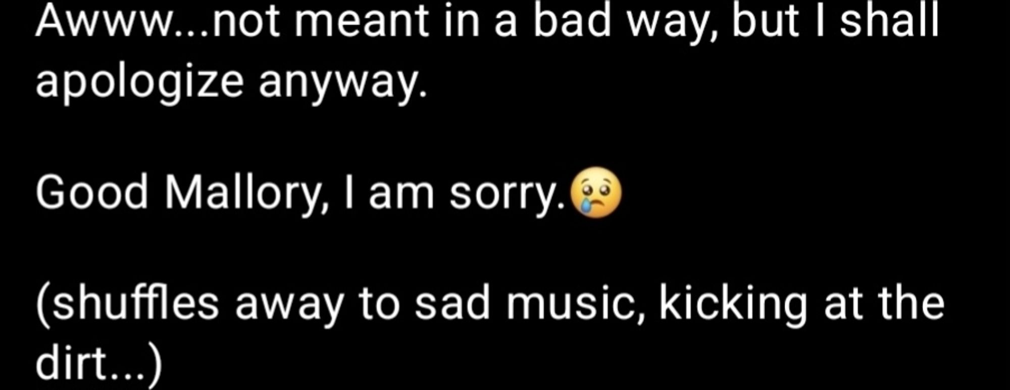 screenshotted skeet:
"Awww...not meant in a bad way, but I shall apologize anyway. 
Good Mallory, I am sorry.
(shuffles away to sad music, kicking at the dirt...)